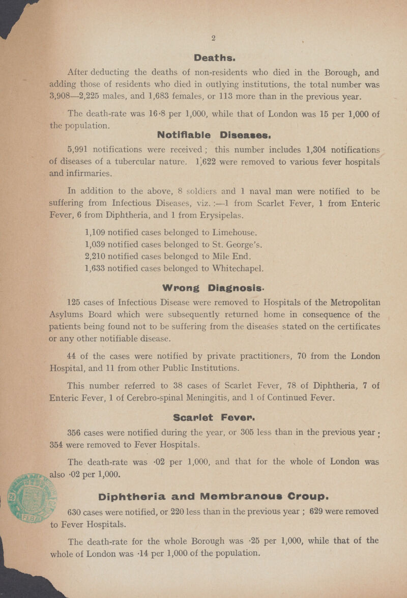 2 Deaths. After deducting the deaths of non-residents who died in the Borough, and adding those of residents who died in outlying institutions, the total number was 3,908—2,225 males, and 1,683 females, or 113 more than in the previous year. The death-rate was 16·8 per 1,000, while that of London was 15 per 1,000 of the population. Notifiable Diseases. 5,991 notifications were received; this number includes 1,304 notifications of diseases of a tubercular nature. 1,622 were removed to various fever hospitals and infirmaries. In addition to the above, 8 soldiers and 1 naval man were notified to be suffering from Infectious Diseases, viz.:—1 from Scarlet Fever, 1 from Enteric Fever, 6 from Diphtheria, and 1 from Erysipelas. 1,109 notified cases belonged to Limehouse. 1,039 notified cases belonged to St. George's. 2,210 notified cases belonged to Mile End. 1,633 notified cases belonged to Whitechapel. Wrong Diagnosis. 125 cases of Infectious Disease were removed to Hospitals of the Metropolitan Asylums Board which were subsequently returned home in consequence of the patients being found not to be suffering from the diseases stated on the certificates or any other notifiable disease. 44 of the cases were notified by private practitioners, 70 from the London Hospital, and 11 from other Public Institutions. This number referred to 38 cases of Scarlet Fever, 78 of Diphtheria, 7 of Enteric Fever, 1 of Cerebro-spinal Meningitis, and 1 of Continued Fever. Scarlet Fever. 356 cases were notified during the year, or 305 less than in the previous year; 354 were removed to Fever Hospitals. The death-rate was ·02 per 1,000, and that for the whole of London was also ·02 per 1,000. Diphtheria and Membranous Croup. 630 cases were notified, or 220 less than in the previous year; 629 were removed to Fever Hospitals. The death-rate for the whole Borough was ·25 per 1,000, while that of the whole of London was ·14 per 1,000 of the population.