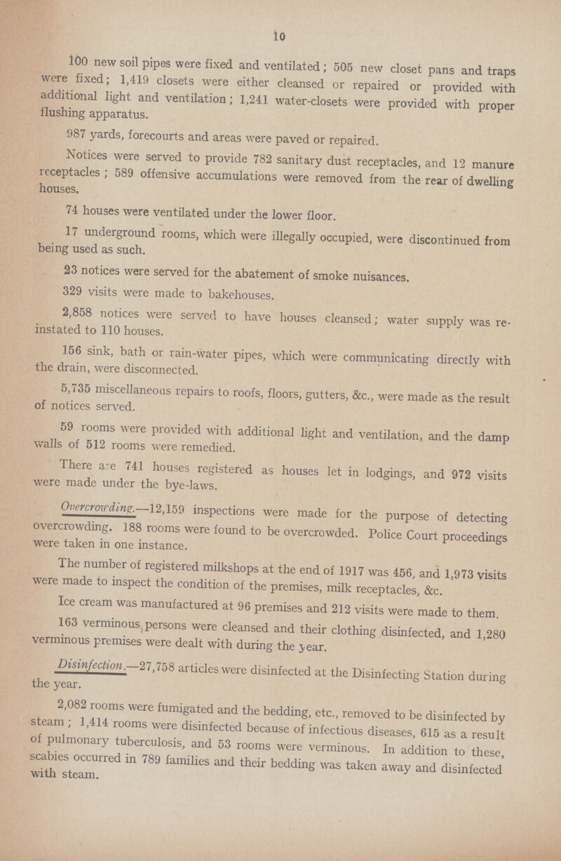 10 100 new soil pipes were fixed and ventilated; 505 new closet pans and traps were fixed; 1,419 closets were either cleansed or repaired or provided with additional light and ventilation; 1,241 water-closets were provided with proper flushing apparatus. 987 yards, forecourts and areas were paved or repaired. Notices were served to provide 782 sanitary dust receptacles, and 12 manure receptacles; 589 offensive accumulations were removed from the rear of dwelling houses. 74 houses were ventilated under the lower floor. 17 underground rooms, which were illegally occupied, were discontinued from being used as such. 23 notices were served for the abatement of smoke nuisances. 329 visits were made to bakehouses. 2,858 notices were served to have houses cleansed; water supply was re instated to 110 houses. 156 sink, bath or rain-water pipes, which were communicating directly with the drain, were disconnected. 5,735 miscellaneous repairs to roofs, floors, gutters, &c., were made as the result of notices served. 59 rooms were provided with additional light and ventilation, and the damp walls of 512 rooms were remedied. There are 741 houses registered as houses let in lodgings, and 972 visits were made under the bye-laws. Overcrozcding.—12,159 inspections were made for the purpose of detecting overcrowding. 188 rooms were found to be overcrowded. Police Court proceedings were taken in one instance. The number of registered milkshops at the end of 1917 was 456, and 1,973 visits were made to inspect the condition of the premises, milk receptacles, &c. Ice cream was manufactured at 96 premises and 212 visits were made to them. 163 verminous persons were cleansed and their clothing disinfected, and 1,280 verminous premises were dealt with during the year. Disinfection.—27,758 articles were disinfected at the Disinfecting Station during the year. 2,082 rooms were fumigated and the bedding, etc., removed to be disinfected by steam; 1,414 rooms were disinfected because of infectious diseases, 615 as a result of pulmonary tuberculosis, and 53 rooms were verminous. In addition to these, scabies occurred in 789 families and their bedding was taken away and disinfected with steam.