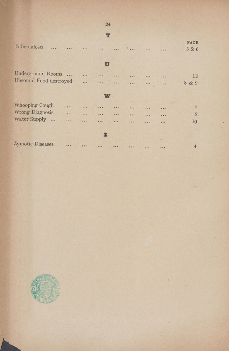 24 T PAGE Tuberculosis 5 & 6 U Underground Rooms 12 Unsound Food destroyed 8 & 9 W Whooping Cough 4 Wrong Diagnosis 2 Water Supply 10 Z Zymotic Diseases 4
