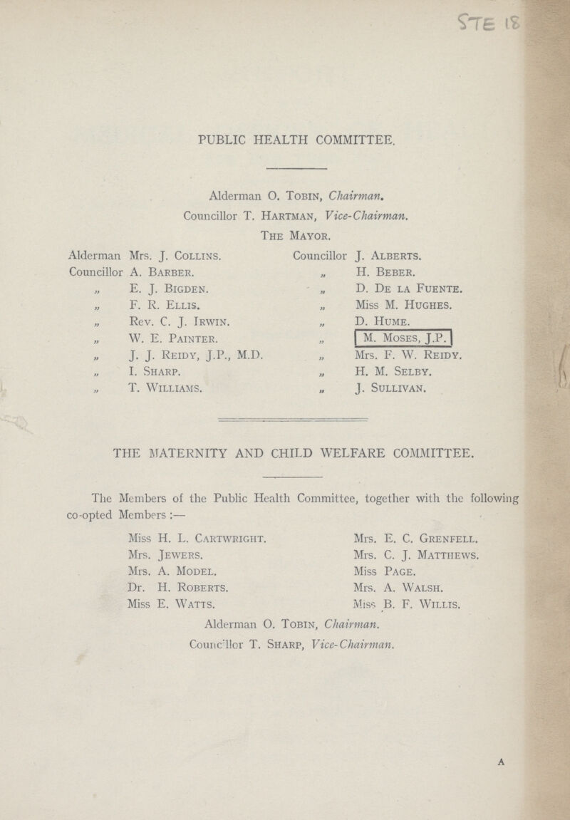Ste 18 PUBLIC HEALTH COMMITTEE. Alderman O. Tobin, Chairman. Councillor T. Hartman, Vice-Chairman. The Mayor. Alderman Mrs. J. Collins. Councillor J. Alberts. Councillor A. Barber. „ H. Beber. E. J. Bigden. „ D. De la Fuente. F. R. Ellis. „ Miss M. Hughes. „ Rev. C. J. Irwin. „ D. Hume. „ W. E. Painter. „ M. Moses, J.P. „ J. J. Reidy, J.P., M.D. „ Mrs. F. W. Reidy. „ I. Sharp. „ H. M. Selby. „ T. Williams. „ J. Sullivan, THE MATERNITY AND CHILD WELFARE COMMITTEE. The Members of the Public Health Committee, together with the following co-opted Members:— Miss H. L. Cartwright. Mrs. E. C. Grenfell. Mrs. Jewers. Mrs. C. J. Matthews. Mrs. A. Model. Miss Page. Dr. H. Roberts. Mrs. A. Walsh. Miss E. Watts. Miss B. F. Willis. Alderman O. Tobin, Chairman. Counc ilor T. Sharp, Vice-Chairman. A