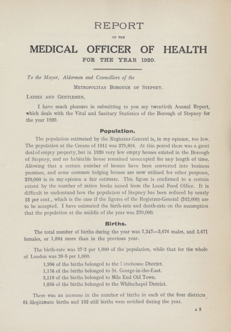 REPORT OF THE MEDICAL OFFICER OF HEALTH FOB, THE YEAR 1920. To the Mayor, Aldermen and Councillors of the Metropolitan Borough of Stepney. Ladies and Gentlemen, I have much pleasure in submitting to you my twentieth Annual Report, which deals with the Vital and Sanitary Statistics of the Borough of Stepney for the year 1920. Population. The population estimated by the Registrar-General is, in my opinion, too low. The population at the Census of 1911 was 279,801. At this period there was a great deal of empty property, but in 1920 very few empty houses existed in the Borough of Stepney, and no habitable house remained unoccupied for any length of time. Allowing that a certain number of houses have been converted into business premises, and some common lodging houses are now utilised for other purposes, 270,000 is in my opinion a fair estimate. This figure is confirmed to a certain extent by the number of ration books issued from the Local Food Office. It is difficult to understand how the population of Stepney has been reduced by nearly 15 per cent., which is the case if the figures of the Registrar-General (242,000) are to be accepted. I have estimated the birth-rate and death-rate on the assumption that the population at the middle of the year was 270,000. Births. The total number of births during the year was 7,347—3,676 males, and 3,671 females, or 1,884 more than in the previous year. The birth-rate was 27.2 per 1,000 of the population, while that for the whole of London was 26.5 per 1,000. 1,996 of the births belonged to the Limehousc District. 1,176 of the births belonged to St. George-in-the-East. 3,119 of the births belonged to Mile End Old Town. 1,056 of the births belonged to the Whitechapel District. There was an increase in the number of births in each of the four districts 81 illegitimate births and 182 still births were notified during the year. A 2