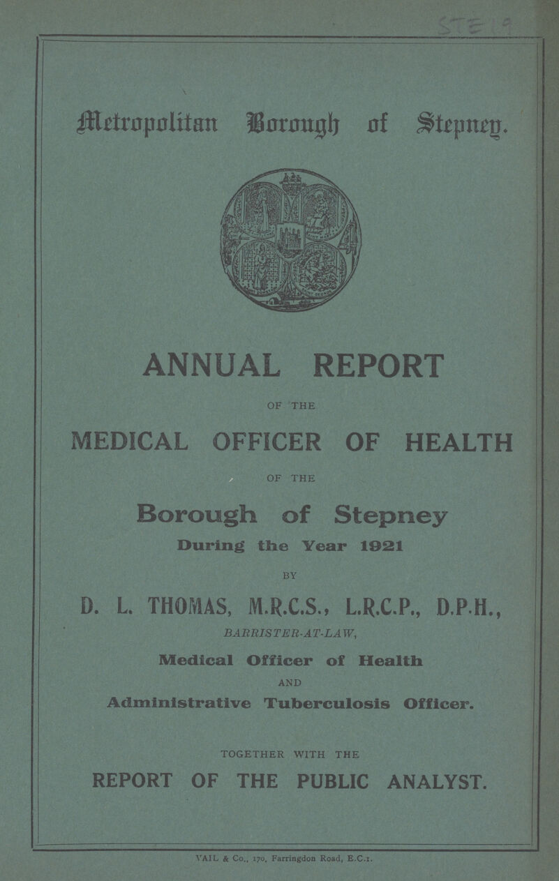 STE 19 Metropolitan Borough of Stepney. ANNUAL REPORT of the MEDICAL OFFICER OF HEALTH of the Borough of Stepney During the Year 1921 by D. L. THOMAS, M.R.C.S., L.R.C.P., D.P.H., BARRISTER-AT-LAW, Medical Officer of Health and Administrative Tuberculosis Officer. together with the REPORT OF THE PUBLIC ANALYST. VAIL & Co., 170, Farringdon Road, E.C.I.