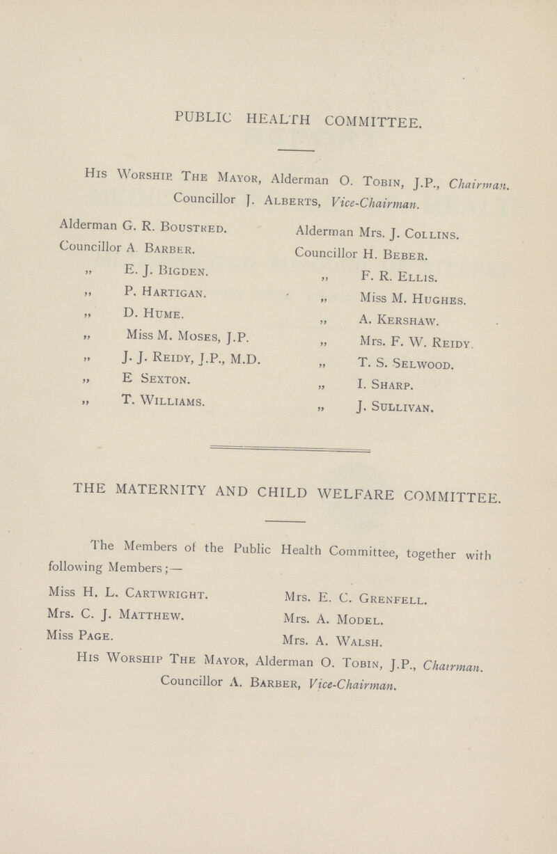 PUBLIC HEALTH COMMITTEE. His Worship. The Mayor, Alderman O. Tobin, J.P., Chairman. Councillor J. Alberts, Vice-Chairman. Alderman G. R. Boustred. Alderman Mrs. J. Collins. Councillor A Barber. Councillor H. Beber. „ E. J. Bigden. „ F. R. Ellis. ,, P. Hartigan. „ Miss M. Hughes. „ D. Hume. „ A. Kershaw. „ Miss M. Moses, J.P. „ Mrs. F. W. Reidy. „ J. J. Reidy, J.P., M.D. „ T. S. Selwood. „ E Sexton. „ I. Sharp. „ T. Williams. „ J. Sullivan. THE MATERNITY AND CHILD WELFARE COMMITTEE. The Members of the Public Health Committee, together with following Members; — Miss H. L. Cartwright. Mrs. E. C. Grenfell. Mrs. C. J. Matthew. Mrs. A. Model. Miss Page. Mrs. A. Walsh. His Worship The Mayor, Alderman O. Tobin, J.P., Chairman. Councillor A. Barber, Vice-Chairman.