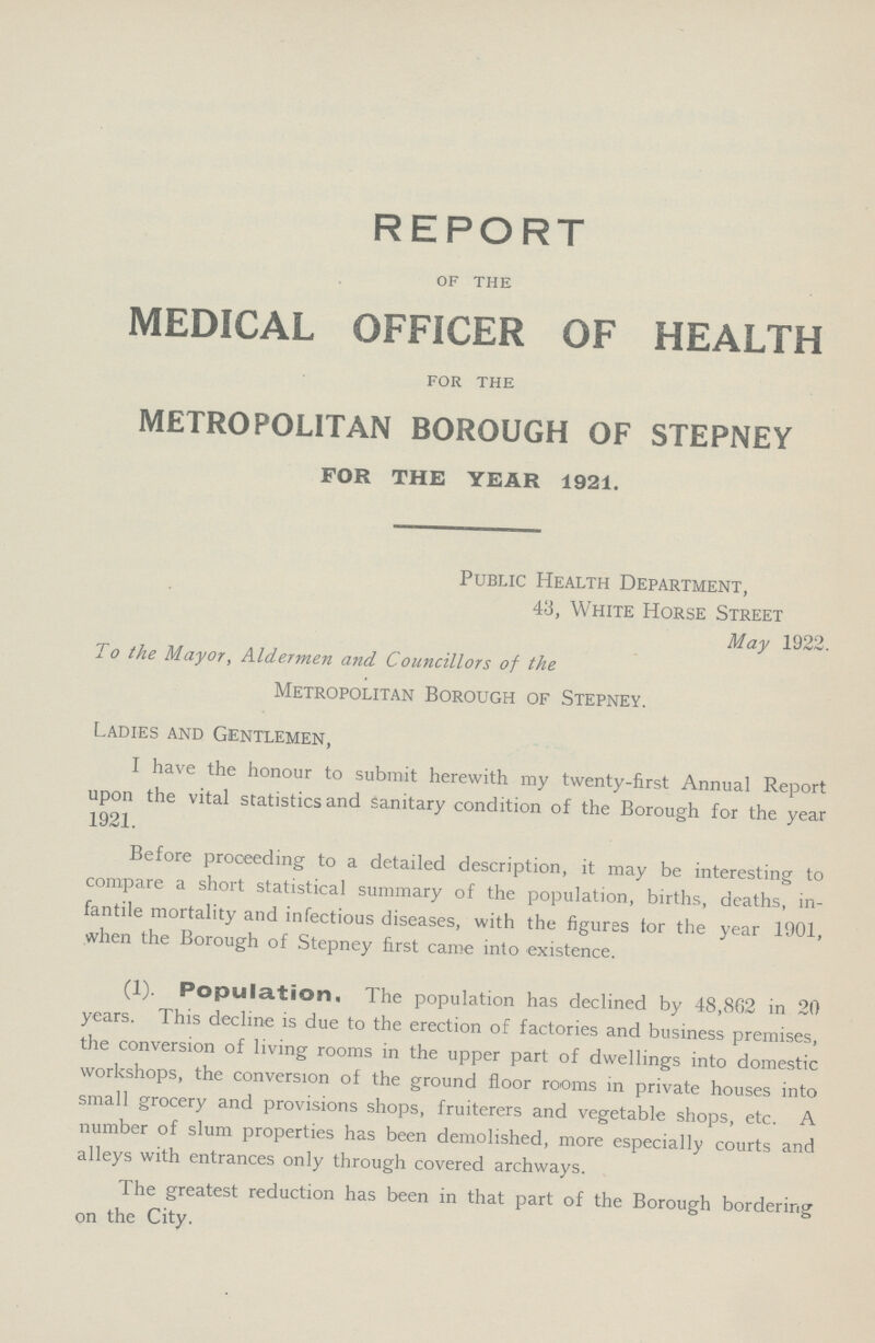 REPORT OF THE MEDICAL OFFICER OF HEALTH FOR THE METROPOLITAN BOROUGH OF STEPNEY FOR THE YEAR 1921. Public Health Department, 43, White Horse Street May 1922. To the Mayor, Aldermen and Councillors of the Metropolitan Borough of Stepney. Ladies and Gentlemen, I have the honour to submit herewith my twenty-first Annual Report upon the vital statistics and sanitary condition of the Borough for the year 1921. Before proceeding to a detailed description, it may be interesting to compare a short statistical summary of the population, births, deaths, in fantile mortality and infectious diseases, with the figures tor the year 1901, when the Borough of Stepney first came into existence. (1). Population. The population has declined by 48,862 in 20 years. This decline is due to the erection of factories and business premises, the conversion of living rooms in the upper part of dwellings into domestic workshops, the conversion of the ground floor rooms in private houses into small grocery and provisions shops, fruiterers and vegetable shops, etc. A number of slum properties has been demolished, more especially courts and alleys with entrances only through covered archways. The greatest reduction has been in that part of the Borough bordering on the City.