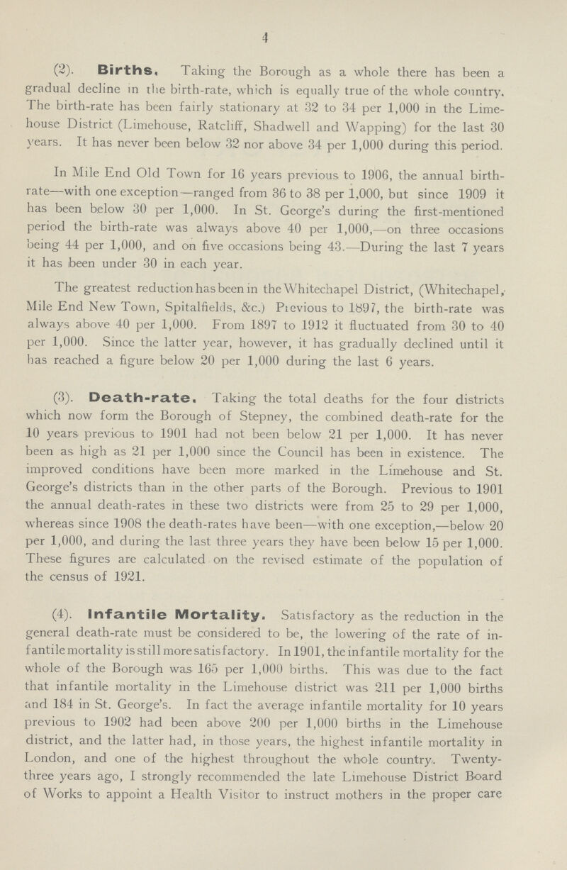 4 (2). Births. Taking the Borough as a whole there has been a gradual decline in the birth-rate, which is equally true of the whole country. The birth-rate has been fairly stationary at 32 to 34 per 1,000 in the Lime house District (Limehouse, Ratcliff, Shadwell and Wapping) for the last 30 years. It has never been below 32 nor above 34 per 1,000 during this period. In Mile End Old Town for 16 years previous to 1906, the annual birth rate—with one exception—ranged from 36 to 38 per 1,000, but since 1909 it has been below 30 per 1,000. In St. George's during the first-mentioned period the birth-rate was always above 40 per 1,000,—on three occasions being 44 per 1,000, and on five occasions being 43.- During the last 7 years it has been under 30 in each year. The greatest reduction has been in the Whitechapel District, (Whitechapel, Mile End New Town, Spitalfields, &c.) Pievious to 189?, the birth-rate was always above 40 per 1,000. From 1897 to 1912 it fluctuated from 30 to 40 per 1,000. Sincc the latter year, however, it has gradually declined until it lias reached a figure below 20 per 1,000 during the last 6 years. (3). Death-rate. Taking the total deaths for the four districts which now form the Borough of Stepney, the combined death-rate for the 10 years previous to 1901 had not been below 21 per 1,000. It has never been as high as 21 per 1,000 since the Council has been in existence. The improved conditions have been more marked in the Limehouse and St. George's districts than in the other parts of the Borough. Previous to 1901 the annual death-rates in these two districts were from 25 to 29 per 1,000, whereas since 1908 the death-rates have been—with one exception,—below 20 per 1,000, and during the last three years they have been below 15 per 1,000. These figures are calculated on the revised estimate of the population of the census of 1921. (4). Infantile Mortality. Satisfactory as the reduction in the general death-rate must be considered to be, the lowering of the rate of in fantile mortality is still more satisfactory. In 1901, the infantile mortality for the whole of the Borough was 165 per 1,000 births. This was due to the fact that infantile mortality in the Limehouse district was 211 per 1,000 births and 184 in St. George's. In fact the average infantile mortality for 10 years previous to 1902 had been above 200 per 1,000 births in the Limehouse district, and the latter had, in those years, the highest infantile mortality in London, and one of the highest throughout the whole country. Twenty three years ago, I strongly recommended the late Limehouse District Board of Works to appoint a Health Visitor to instruct mothers in the proper care