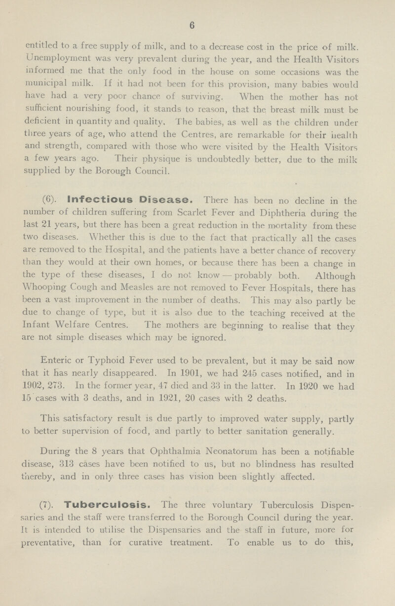 6 entitled to a free supply of milk, and to a decrease cost in the price of milk. Unemployment was very prevalent during the year, and the Health Visitors informed me that the only food in the house on some occasions was the municipal milk. If it had not been for this provision, many babies would have had a very poor chance of surviving. When the mother has not sufficient nourishing food, it stands to reason, that the breast milk must be deficient in quantity and quality. The babies, as well as the children under three years of age, who attend the Centres, are remarkable for their health and strength, compared with those who were visited by the Health Visitors a few years ago. Their physique is undoubtedly better, due to the milk supplied by the Borough Council. (6). Infectious Disease. There has been no decline in the number of children suffering from Scarlet Fever and Diphtheria during the last 21 years, but there has been a great reduction in the mortality from these two diseases. Whether this is due to the fact that practically all the cases are removed to the Hospital, and 'the patients have a better chance of recovery than they would at their own homes, or because there has been a change in the type of these diseases, I do not know — probably both. Although Whooping Cough and Measles are not removed to Fever Hospitals, there has been a vast improvement in the number of deaths. This may also partly be due to change of type, but it is also due to the teaching received at the Infant Welfare Centres. The mothers are beginning to realise that they are not simple diseases which may be ignored. Enteric or Typhoid Fever used to be prevalent, but it may be said now that it has nearly disappeared. In 1901, we had 245 cases notified, and in 1902, 273. In the former year, 47 died and 33 in the latter. In 1920 we had 15 cases with 3 deaths, and in 1921, 20 cases with 2 deaths. This satisfactory result is due partly to improved water supply, partly to better supervision of food, and partly to better sanitation generally. During the 8 years that Ophthalmia Neonatorum has been a notifiable disease, 313 cases have been notified to us, but no blindness has resulted thereby, and in only three cases has vision been slightly affected. (7). Tuberculosis. The three voluntary Tuberculosis Dispen saries and the staff were transferred to the Borough Council during the year. It is intended to utilise the Dispensaries and the staff in future, more for preventative, than for curative treatment. To enable us to do this,