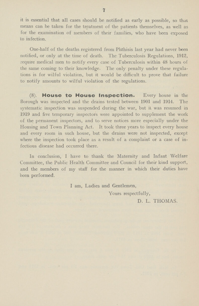 7 it is essential that all cases should be notified as early as possible, so that means can be taken for the treatment of the patients themselves, as well as for the examination of members of their families, who have been exposed to infection. One-half of the deaths registered from Phthisis last year had never been notified, or only at the time of death. The Tuberculosis Regulations, 1912, require medical men to notify every case of Tuberculosis within 48 hours of the same coming to their knowledge. The only penalty under these regula tions is for wilful violation, but it would be difficult to prove that failure to notify amounts to wilful violation of the regulations. (8). House to House Inspection. Every house in the Borough was inspected and the drains tested between 1901 and 1914. The systematic inspection was suspended during the war, but it was resumed in 1919 and five temporary inspectors were appointed to supplement the work of the permanent inspectors, and to serve notices more especially under the Housing and Town Planning Act. It took three years to inspect every house and every room in such house, but the drains were not inspected, except where the inspection took place as a result of a complaint or a case of in fectious disease had occurred there. In conclusion, I have to thank the Maternity and Infant Welfare Committee, the Public Health Committee and Council for their kind support, and the members of my staff for the manner in which their duties have been performed. I am, Ladies and Gentlemen, Yours respectfully, D. L. THOMAS.