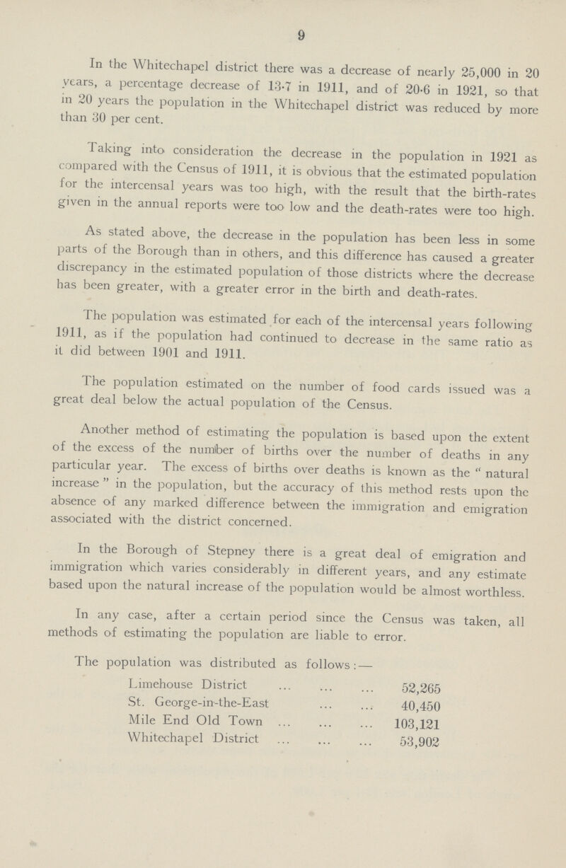 9 In the Whitechapel district there was a decrease of nearly 25,000 in 20 years, a percentage decrease of 13.7 in 1911, and of 20.6 in 1921, so that in 20 years the population in the Whitechapel district was reduced by more than 30 per cent. Taking into consideration the decrease in the population in 1921 as compared with the Census of 1911, it is obvious that the estimated population for the intercensal years was too high, with the result that the birth-rates given in the annual reports were too low and the death-rates were too high. As stated above, the decrease in the population has been less in some parts of the Borough than in others, and this difference has caused a greater discrepancy in the estimated population of those districts where the decrease has been greater, with a greater error in the birth and death-rates. The population was estimated for each of the intercensal years following 1911, as if the population had continued to decrease in the same ratio as it did between 1901 and 1911. The population estimated on the number of food cards issued was a great deal below the actual population of the Census. Another method of estimating the population is based upon the extent of the excess of the number of births over the number of deaths in any particular year. The excess of births over deaths is known as the  natural increase in the population, but the accuracy of this method rests upon the absence of any marked difference between the immigration and emigration associated with the district concerned. In the Borough of Stepney there is a great deal of emigration and immigration which varies considerably in different years, and any estimate based upon the natural increase of the population would be almost worthless. In any case, after a certain period since the Census was taken, all methods of estimating the population are liable to error. The population was distributed as follows:— Limehouse District 52,265 40,450 103,121 53,902 St. George-in-the-East Mile End Old Town Whitechapel District