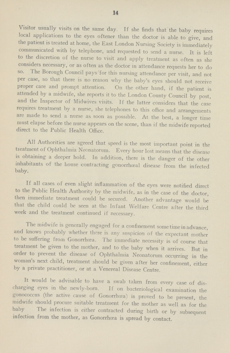 14 Visitor usually visits on the same day. If she finds that the baby requires local applications to the eyes oftener than the doctor is able to give, and the patient is treated at home, the East London Nursing Society is immediately communicated with by telephone, and requested to send a nurse. It is left to the discretion of the nurse to visit and apply treatment as often as she considers necessary, or as often as the doctor in attendance requests her to do so. The Borough Council pays for this nursing attendance per visit, and not per case, so that there is no reason why the baby's eyes should not receive proper care and prompt attention. On the other hand, if the patient is attended by a midwife, she reports it to the London County Council by post, and the Inspector of Midwives visits. If the latter considers that the case requires treatment by a nurse, she telephones to this office and arrangements are made to send a nurse as soon as possible. At the best, a longer time must elapse before the nurse appears on the scene, than if the midwife reported direct to the Public Health Office. All Authorities are agreed that speed is the most important point in the treatment of Ophthalmia Neonatorum. Every hour lost means that the disease is obtaining a deeper hold. In addition, there is the danger of the other inhabitants of the house contracting gonorrhoeal disease from the infected baby. If all cases of even slight inflammation of the eyes were notified direct to the Public Health Authority by the midwife, as in the case of the doctor, then immediate treatment could be secured. Another advantage would be that the child could be seen at the Infant Welfare Centre after the third week and the treatment continued if necessary. The midwife is generally engaged for a confinement some time in advance, and knows probably whether there is any suspicion of the expectant mother to be suffering from Gonorrhoea. The immediate necessity is of course that treatment be given to the mother, and to the baby when it arrives. But in order to prevent the disease of Ophthalmia Neonatorum occurring in the woman's next child, treatment should be given after her confinement, either by a private practitioner, or at a Venereal Disease Centre. It would be advisable to have a swab taken from every case of dis charging eyes in the newly-born. If on bacteriological examination the gonococcus (the active cause of Gonorrhoea) is proved to be present, the midwife should procure suitable treatment for the mother as well as for the baby The infection is either contracted during birth or by subsequent infection from the mother, as Gonorrhoea is spread by contact.