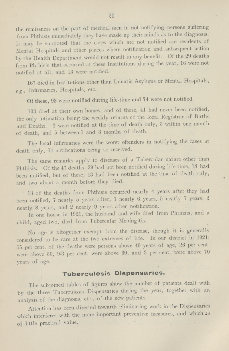 20 the remissness on the part of medical men in not notifying persons suffering from Phthisis immediately they have made up their minds as to the diagnosis. It may be supposed that the cases which are not notified are residents of Mental Hospitals and other places where notification and subsequent action by the Health Department would not result in any benefit. Of the 29 deaths from Phthisis that occurred at these Institutions during the year, 16 were not notified at all, and 13 were notified. 167 died in Institutions other than Lunatic Asylums or Mental Hospitals, e.g., Infirmaries, Hospitals, etc. Of these, 93 were notified during life-time and 74 were not notified. 103 died at their own homes, and of these, 41 had never been notified, the only intimation being the weekly returns of the local Registrar of Births and Deaths. 3 were notified at the time of death only, 3 within one month of death, and 5 between 1 and 3 months of death. The local infirmaries were the worst offenders in notifying the cases at death only, 14 notifications being so received. The same remarks apply to diseases of a Tubercular nature other than Phthisis. Of the 47 deaths, 29 had not been notified during life-time, 18 had been notified, but of these, 13 had been notified at the time of death only, and two about a month before they died. ' 13 of the deaths from Phthisis occurred nearly 4 years after they had been notified, 7 nearly 5 years after, 1 nearly 6 years, 5 nearly 7 years, 2 nearly 8 years, and 2 nearly 9 years after notification. In one house in 1921, the husband and wife died from Phthisis, and a child, aged two, died from Tubercular Meningitis. No age is altogether exempt from the disease, though it is generally considered to be rare at the two extremes of life. In our district in 1921, 55 per cent. of the deaths were persons above 40 years of age, 26 per cent. were above 50, 9.3 per Cent. were above 60, and 3 per cent. were above 70 years of age. Tuberculosis Dispensaries. The subjoined tables of figures show the number of patients dealt with by the three Tuberculosis Dispensaries during the year, together with an analysis of the diagnosis, etc., of the new patients. Attention has been directed towards eliminating work in the Dispensaries which interferes with the more important preventive measures, and which is of little praotical value.