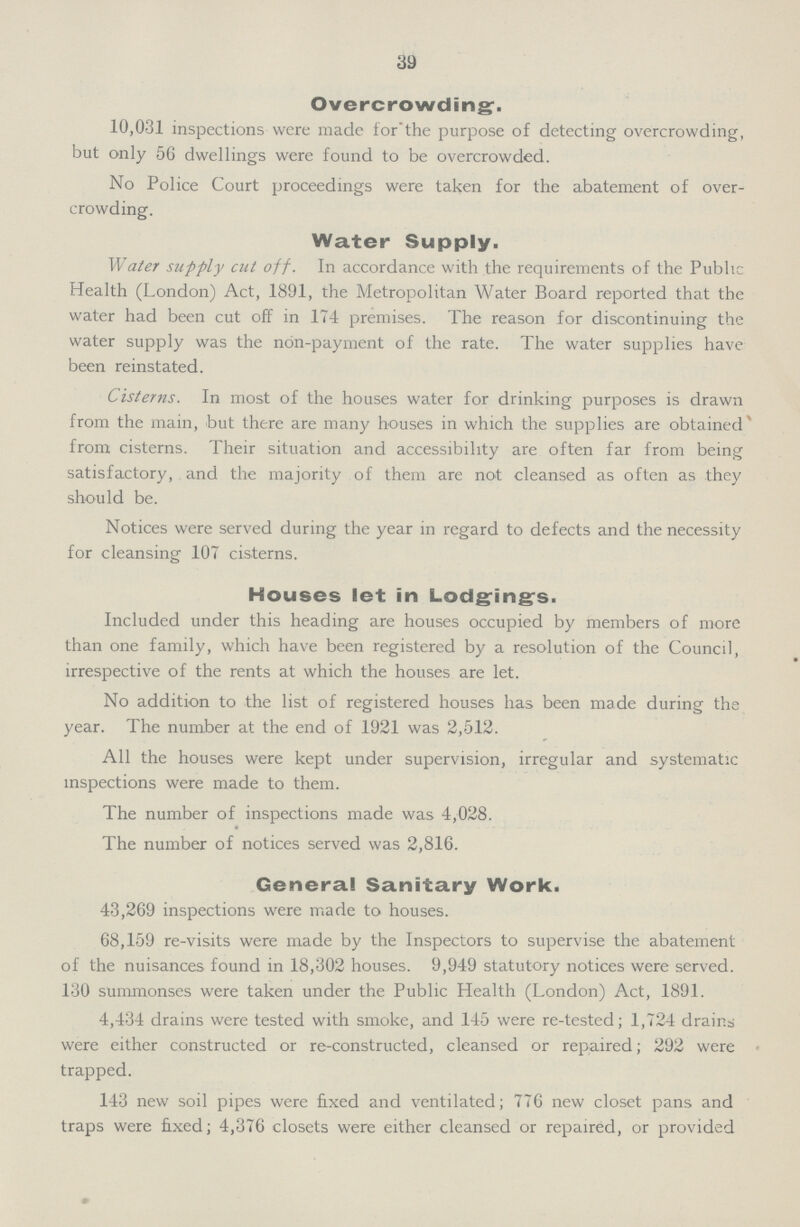 39 Overcrowding. 10,031 inspections were made for the purpose of detecting overcrowding, but only 5G dwellings were found to be overcrowded. No Police Court proceedings were taken for the abatement of over crowding. Water Supply. Water supply cut off. In accordance with the requirements of the Public Health (London) Act, 1891, the Metropolitan Water Board reported that the water had been cut off in 174 premises. The reason for discontinuing the water supply was the non-payment of the rate. The water supplies have been reinstated. Cisterns. In most of the houses water for drinking purposes is drawn from the main, but there are many houses in which the supplies are obtained from cisterns. Their situation and accessibility are often far from being satisfactory, and the majority of them are not cleansed as often as they should be. Notices were served during the year in regard to defects and the necessity for cleansing 107 cisterns. Houses let in Lodgings. Included under this heading are houses occupied by members of more than one family, which have been registered by a resolution of the Council, irrespective of the rents at which the houses are let. No addition to the list of registered houses has been made during the year. The number at the end of 1921 was 2,512. All the houses were kept under supervision, irregular and systematic inspections were made to them. The number of inspections made was 4,028. The number of notices served was 2,816. General Sanitary Work. 43,269 inspections were made to houses. 68,159 re-visits were made by the Inspectors to supervise the abatement of the nuisances found in 18,302 houses. 9,949 statutory notices were served. 130 summonses were taken under the Public Health (London) Act, 1891. 4,434 drains were tested with smoke, and 145 were re-tested; 1,724 drains were either constructed or re-constructed, cleansed or repaired; 292 were trapped. 143 new soil pipes were fixed and ventilated; 776 new closet pans and traps were fixed; 4,376 closets were either cleansed or repaired, or provided