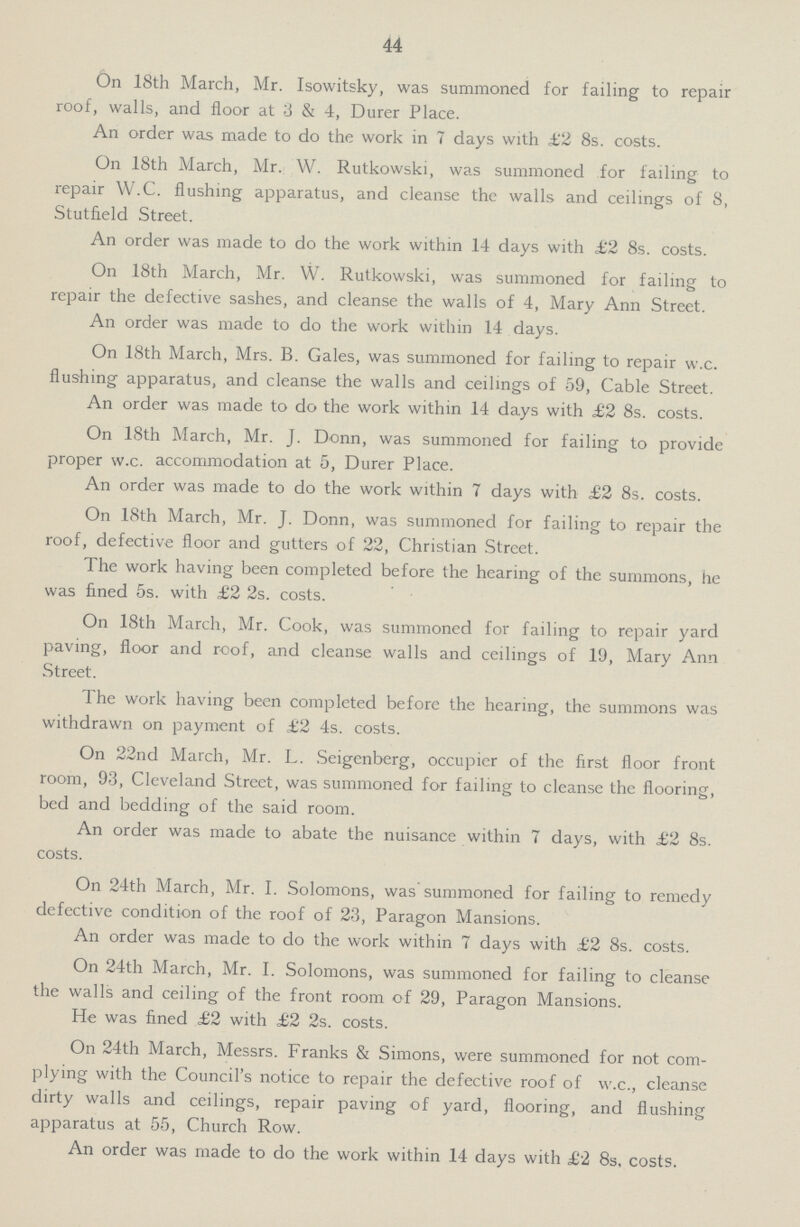 44 On 18th March, Mr. Isowitsky, was summoned for failing to repair roof, walls, and floor at 3 & 4, Durer Place. An order was made to do the work in 7 days with £2 8s. costs. On 18th March, Mr. W. Rutkowski, was summoned for failing to repair W.C. flushing apparatus, and cleanse the walls and ceilings of 8, Stutfield Street. An order was made to do the work within 14 days with £2 8s. costs. On 18th March, Mr. W. Rutkowski, was summoned for failing to repair the defective sashes, and cleanse the walls of 4, Mary Ann Street. An order was made to do the work within 14 days. On 18th March, Mrs. B. Gales, was summoned for failing to repair w.c. flushing apparatus, and cleanse the walls and ceilings of 59, Cable Street. An order was made to do the work within 14 days with £2 8s. costs. On 18th March, Mr. J. Donn, was summoned for failing to provide proper w.c. accommodation at 5, Durer Place. An order was made to do the work within 7 days with £2 8s. costs. On 18th March, Mr. J. Donn, was summoned for failing to repair the roof, defective floor and gutters of 22, Christian Street. The work having been completed before the hearing of the summons, he was fined 5s. with £2 2s. costs. On 18th March, Mr. Cook, was summoned for failing to repair yard paving, floor and roof, and cleanse walls and ceilings of 19, Mary Ann Street. The work having been completed before the hearing, the summons was withdrawn on payment of £2 4s. costs. On 22nd March, Mr. L. Seigenberg, occupier of the first floor front room, 93, Cleveland Street, was summoned for failing to cleanse the flooring, bed and bedding of the said room. An order was made to abate the nuisance within 7 days, with £2 8s. costs. On 24th March, Mr. I. Solomons, was summoned for failing to remedy defective condition of the roof of 23, Paragon Mansions. An order was made to do the work within 7 days with £2 8s. costs. On 24th March, Mr. I. Solomons, was summoned for failing to cleanse the walls and ceiling of the front room of 29, Paragon Mansions. He was fined £2 with £2 2s. costs. On 24th March, Messrs. Franks & Simons, were summoned for not com plying with the Council's notice to repair the defective roof of w.c., cleanse dirty walls and ceilings, repair paving of yard, flooring, and flushing apparatus at 55, Church Row. An order was made to do the work within 14 days with £2 8s, costs.