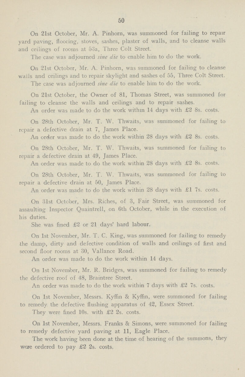 50 On 21st October, Mr. A. Pinhorn, was summoned for failing to repair yard paving, flooring, stoves, sashes, plaster of walls, and to cleanse walls and ceilings of rooms at 53a, Three Colt Street. The case was adjourned sine die to enable him to do the work. On 21st October, Mr. A. Pinhorn, was summoned for failing to cleanse walls and ceilings and to repair skylight and sashes of 55, Three Colt Street. The case was adjourned sine die to enable him to do the work. On 21st October, the Owner of 81, Thomas Street, was summoned for failing to cleanse the walls and ceilings and to repair sashes. An order was made to do the work within 14 days with £2 8s. costs. On 28th October, Mr. T. W. Thwaits, was summoned for failing to repair a defective drain at 7, James Place. An order was made to do the work within 28 days with £2 8s. costs. On 28th October, Mr. T. W. Thwaits, was summoned for failing to repair a defective drain at 49, James Place. An order was made to do the work within 28 days with £2 8s. costs. On 28th October, Mr. T. W. Thwaits, was summoned for failing to repair a defective drain at 50, James Place. An order was made to do the work within 28 days with £1 7s. costs. On 31st October, Mrs. Riches, of 3, Fair Street, was summoned for assaulting Inspector Quaintrell, on 6th October, while in the execution of his duties. She was fined £2 or 21 days' hard labour. On 1st November, Mr. T. C. King, was summoned for failing to remedy the damp, dirty and defective condition of walls and ceilings of first and second floor rooms at 30, Vallance Road. An order was made to do the work within 14 days. On 1st November, Mr. R. Bridges, was summoned for failing to remedy the defective roof of 48, Braintree Street. An order was made to do the work within 7 days with £2 7s. costs. On 1st November, Messrs. Kyffin & Kyffin, were summoned for failing to remedy the defective flushing apparatus of 42, Essex Street. They were fined 10s. with £2 2s. costs. On 1st November, Messrs. Franks & Simons, were summoned for failing to remedy defective yard paving at 11, Eagle Place. The work having been done at the time of hearing of the summons, they wr.re ordered to pay £2 2s. costs.