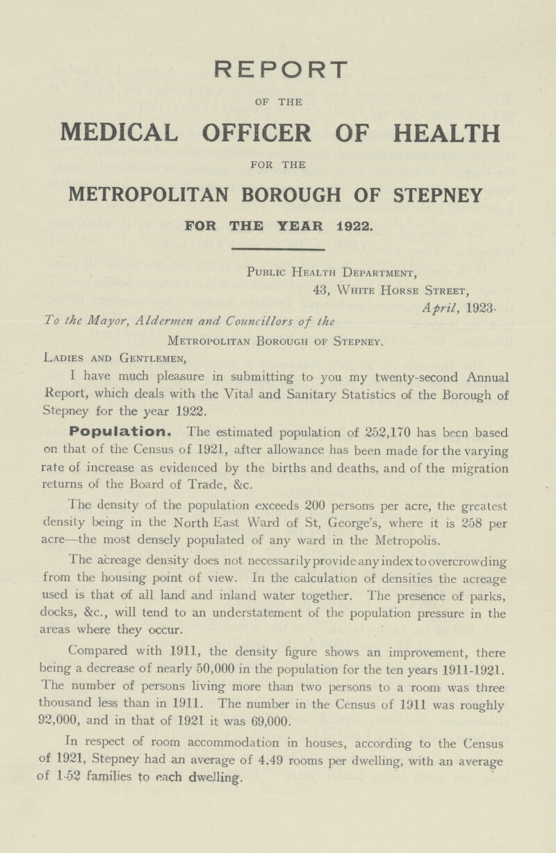 REPORT of the MEDICAL OFFICER OF HEALTH for the METROPOLITAN BOROUGH OF STEPNEY FOR THE YEAR 1922. Public Health Department, 43, White Horse Street, April, 1923- To the Mayor, Aldermen and Councillors of the Metropolitan Borough of Stepney. Ladies and Gentlemen, I have much pleasure in submitting to you my twenty-second Annual Report, which deals with the Vital and Sanitary Statistics of the Borough of Stepney for the year 1922. Population. The estimated population of 252,170 has been based on that of the Census of 1921, after allowance has been made for the varying rate of increase as evidenced by the births and deaths, and of the migration returns of the Board of Trade, &c. The density of the population exceeds 200 persons per acre, the greatest density being in the North East Ward of St, George's, where it is 258 per acre—the most densely populated of any ward in the Metropolis. The acreage density does not necessarily provide any index to overcrowding from the housing point of view. In the calculation of densities the acreage used is that of all land and inland water together. The presence of parks, docks, &c., will tend to an understatement of the population pressure in the areas where they occur. Compared with 1911, the density figure shows an improvement, there being a decrease of nearly 50,000 in the population for the ten years 1911-1921. The number of persons living more than two persons to a room was three thousand less than in 1911. The number in the Census of 1911 was roughly 92,000, and in that of 1921 it was 69,000. In respect of room accommodation in houses, according to the Census of 1921, Stepney had an average of 4,49 rooms per dwelling, with an average of 1.52 families to each dwelling.