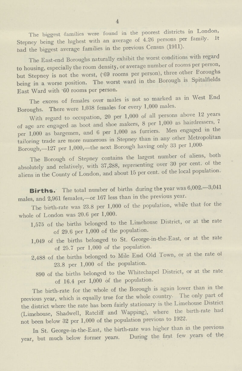 4 The biggest families were found in the poorest districts in London, Stepney being the highest with an average of 4.26 persons per family, it had the biggest average families in the previous Census (1911). The East-end Boroughs naturally exhibit the worst conditions with regard to housing, especially the room density, or average number of rooms per person, but Stepney is not the worst, (.69 rooms per person), three other Eoroughs being in a worse position. The worst ward in the Borough is Spitalfields East Ward with .60 rooms per person. The excess of females over males is not so marked as in West End Boroughs. There were 1,038 females for every 1,000 males. With regard to occupation, 20 per 1,000 of all persons above 12 years of age are engaged as boot and shoe makers, 8 per 1,000 as hairdressers, 7 per 1,000 as bargemen, and 6 per 1,000 as furriers. Men engaged in the tailoring trade are more numerous in Stepney than in any other Metropolitan Borough,—127 per 1,000,—the next Borough having only 33 per 1,000. The Borough of Stepney contains the largest number of aliens, both absolutely and relatively, with 37,288, representing over 30 per cent, of the aliens in the County of London, and about 15 per cent, of the local population. Births. The total number of births during the year was 6,002.—3,041 males, and 2,961 females,—or 167 less than in the previous year. The birth-rate was 23.8 per 1,000 of the population, while that for the whole of London was 20.6 per 1,000. 1,575 of the births belonged to the Limehouse District, or at the rate of 29.6 per 1,000 of the population. 1,049 of the births belonged to St. George-in-the-East, or at the rate of 25.7 per 1,000 of the papulation. 2,488 of the births belonged to Mile End Old Town, or at the rate ot 23.8 per 1,000 of the population. 890 of the births belonged to the Whitechapel District, or at the rate of 16.4 per 1,000 of the population. The birth-rate for the whole of the Borough is again lower than in the previous year, which is equally true for the whole country- The only part of the district where the rate has been fairly stationary is the Limehouse District (Limehouse, Shadwell, Ratcliff and Wapping), where the birth-rate had not been below 32 per 1,000 of the population previous to 1922. In St. George-in-the-East, the birth-rate was higher than in the previous year, but much below former years. During the first few years of the