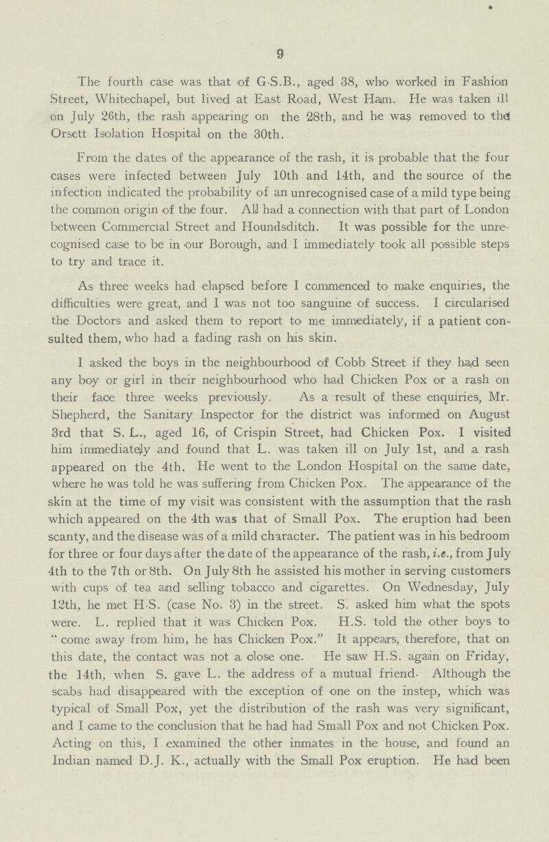 9 The fourth case was that of G.S.B., aged 38, who worked in Fashion Street, Whitechapel, but lived at East Road, West Ham. He was taken ill on July 26th, the rash appearing on the 28th, and he was removed to thd Orsett Isolation Hospital on the 30th. From the dates of the appearance of the rash, it is probable that the four cases were infected between July 10th and 14th, and the source of the infection indicated the probability of an unrecognised case of a mild type being the common origin of the four. All had a connection with that part of London between Commercial Street and Houndsditch. It was possible for the unre cognised case to be in our Borough, and I immediately took all possible steps to try and trace it. As three weeks had elapsed before I commenced to make enquiries, the difficulties were great, and I was not too sanguine of success. I circularised the Doctors and asked them to report to me immediately, if a patient con sulted them, who had a fading rash on his skin. I asked the boys in the neighbourhood of Cobb Street if they had seen any boy or girl in their neighbourhood who had Chicken Pox or a rash on their face three weeks previously. As a result of these enquiries, Mr. Shepherd, the Sanitary Inspector for the district was informed on August 3rd that S. L., aged 16, of Crispin Street, had Chicken Pox. I visited him immediately and found that L. was taken ill on July 1st, and a rash appeared on the 4th. He went to the London Hospital on the same date, where he was told he was suffering from Chicken Pox. The appearance of the skin at the time of my visit was consistent with the assumption that the rash which appeared on the 4th was that of Small Pox. The eruption had been scanty, and the disease was of a mild character. The patient was in his bedroom for three or four days after the date of the appearance of the rash, i.e., from July 4th to the 7th or 8th. On July 8th he assisted his mother in serving customers with cups of tea and selling tobacco and cigarettes. On Wednesday, July 12th, he met H.S. (case No. 3) in the street. S. asked him what the spots were. L. replied that it was Chicken Pox. H.S. told the other boys to come away from him, he has Chicken Pox. It appears, therefore, that on this date, the contact was not a close one. He saw H.S. again on Friday, the 14th, when S. gave L. the address of a mutual friend. Although the scabs had disappeared with the exception of one on the instep, which was typical of Small Pox, yet the distribution of the rash was very significant, and I came to the conclusion that he had had Small Pox and not Chicken Pox. Acting on this, I examined the other inmates in the house, and found an Indian named D.J. K., actually with the Small Pox eruption. He had been
