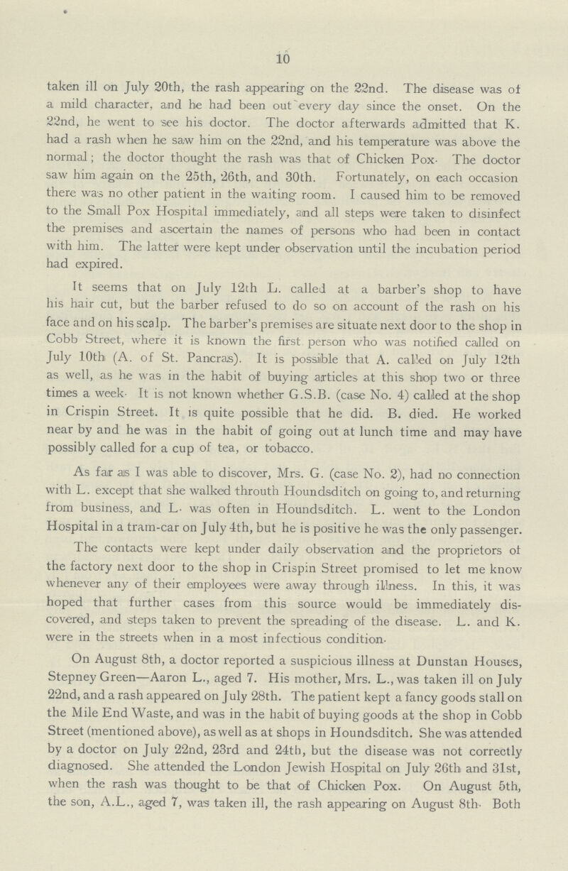10 taken ill on July 20th, the rash appearing on the 22nd. The disease was of a mild character, and he had been out every day since the onset. On the 22nd, he went to see his doctor. The doctor afterwards admitted that K. had a rash when he saw him on the 22nd, and his temperature was above the normal; the doctor thought the rash was that of Chicken Pox- The doctor saw him again on the 25th, '26th, and 30th. Fortunately, on each occasion there was no other patient in the waiting room. I caused him to be removed to the Small Pox Hospital immediately, and all steps were taken to disinfect the premises and ascertain the names of persons who had been in contact with him. The latter were kept under observation until the incubation period had expired. It seems that on July 12th L. called at a barber's shop to have his hair cut, but the barber refused to do so on account of the rash on his face and on his scalp. The barber's premises are situate next door to the shop in Cobb Street, where it is known the first person who was notified called on July 10th (A. of St. Pancras). It is possible that A. called on July 12th as well, as he was in the habit of buying articles at this shop two or three times a week. It is not known whether G.S.B. (case No. 4) called at the shop in Crispin Street. It is quite possible that he did. B. died. He worked near by and he was in the habit of going out at lunch time and may have possibly called for a cup of tea, or tobacco. As far as I was able to discover, Mrs. G. (case No. 2), had no connection with L. except that she walked throuth Houndsditch on going to, and returning from business, and L. was often in Houndsditch. L. went to the London Hospital in a tram-car on July 4th, but he is positive he was the only passenger. The contacts were kept under daily observation and the proprietors ot the factory next door to the shop in Crispin Street promised to let me know whenever any of their employees were away through illness. In this, it was hoped that further cases from this source would be immediately dis covered, and steps taken to prevent the spreading of the disease. L. and K. were in the streets when in a most infectious condition- On August 8th, a doctor reported a suspicious illness at Dunstan Houses, Stepney Green—Aaron L., aged 7. His mother, Mrs. L.,was taken ill on July 22nd, and a rash appeared on July 28th. The patient kept a fancy goods stall on the Mile End Waste, and was in the habit of buying goods at the shop in Cobb Street (mentioned above), as well as at shops in Houndsditch. She was attended by a doctor on July 22nd, 23rd and 24th, but the disease was not correctly diagnosed. She attended the London Jewish Hospital on July 26th and 31st, when the rash was thought to be that of Chicken Pox. On August 5th, the son, A.L., aged 7, was taken ill, the rash appearing on August 8th- Both