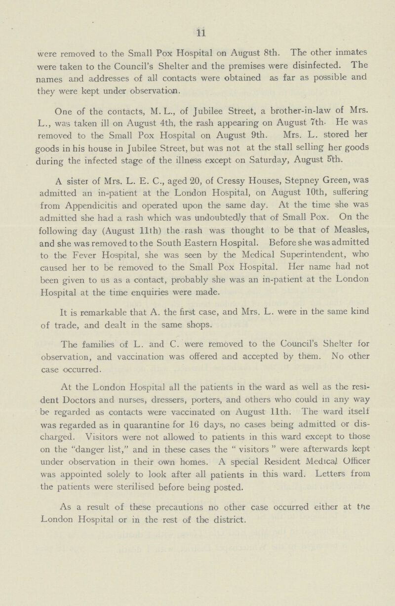 11 were removed to the Small Pox Hospital on August 8th. The other inmates were taken to the Council's Shelter and the premises were disinfected. The names and addresses of all contacts were obtained as far as passible and they were kept under observation. One of the contacts, M. L., of Jubilee Street, a brother-in-law of Mrs. L., was taken ill on August 4th, the rash appearing on August 7th- He was removed to the Small Pox Hospital on August 9th. Mrs. L. stored her goods in his house in Jubilee Street, but was not at the stall selling her goods during the infected stage of the illness except on Saturday, August 5th. A sister of Mrs. L. E. C., aged 20, of Cressy Houses, Stepney Green, was admitted an in-patient at the London Hospital, on August 10th, suffering from Appendicitis and operated upon the same day. At the time she was admitted she had a rash which was undoubtedly that of Small Pox. On the following day (August l1th) the rash was thought to be that of Measles, and she was removed to the South Eastern Hospital. Before she was admitted to the Fever Hospital, she was seen by the Medical Superintendent, who caused her to be removed to the Small Pox Hospital. Her name had not been given to us as a contact, probably she was an in-patient at the London Hospital at the time enquiries were made. It is remarkable that A. the first case, and Mrs. L. were in the same kind of trade, and dealt in the same shops. The families of L. and C. were removed to the Council's Shelter for observation, and vaccination was offered and accepted by them. No other case occurred. At the London Hospital all the patients in the ward as well as the resi dent Doctors and nurses, dressers, porters, and others who could in any way be regarded as contacts were vaccinated on August 11th. The ward itself was regarded as in quarantine for 16 days, no cases being admitted or dis charged. Visitors were not allowed to patients in this ward except to those on the danger list, and in these cases the  visitors  were afterwards kept under observation in their own homes. A special Resident MedicaJ Officer was appointed solely to look after all patients in this ward. Letters from the patients were sterilised before being posted. As a result of these precautions no other case occurred either at tMe London Hospital or in the rest of the district.