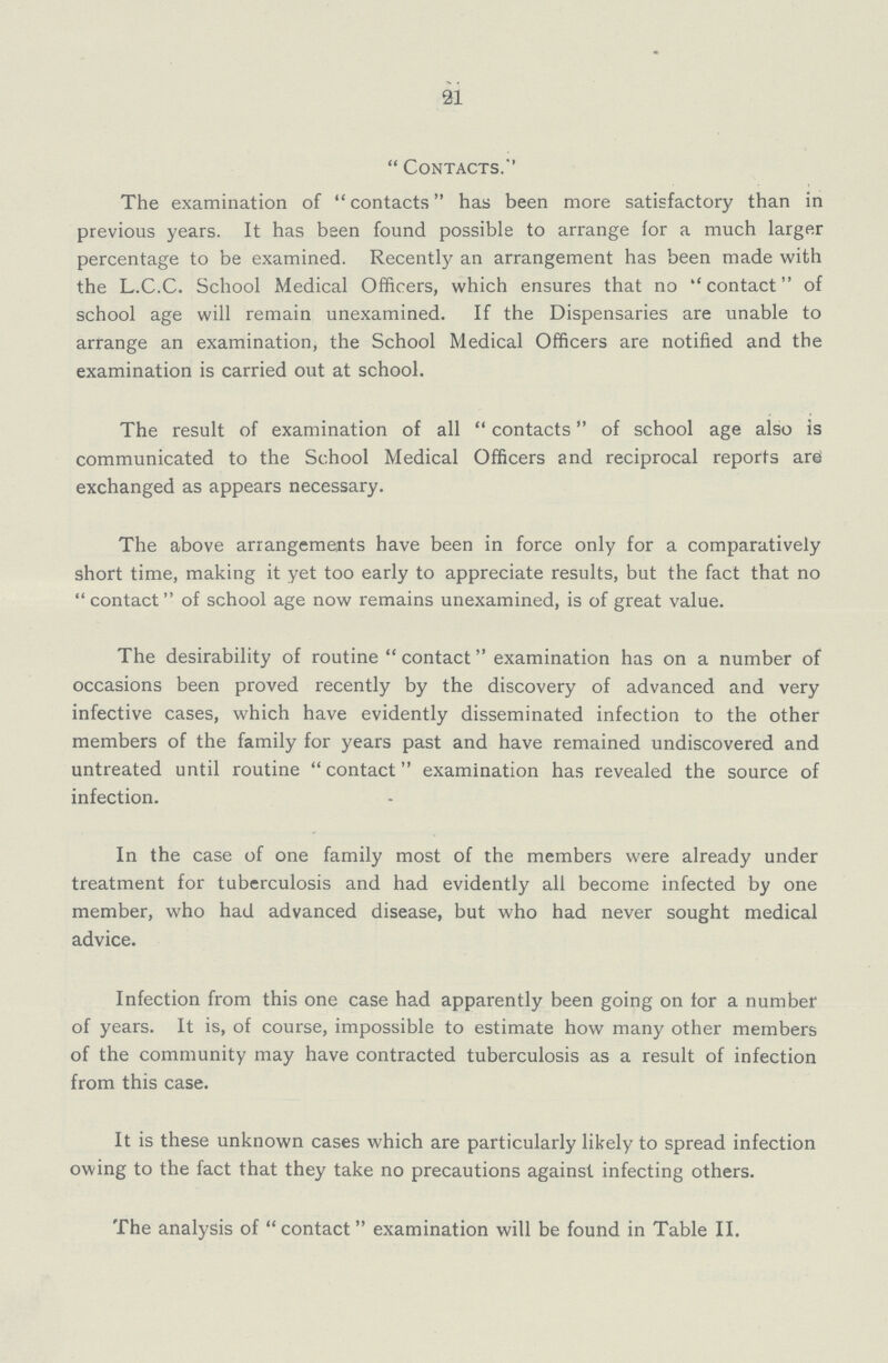 21 Contacts.'' The examination of contacts has been more satisfactory than in previous years. It has been found possible to arrange for a much larger percentage to be examined. Recently an arrangement has been made with the L.C.C. School Medical Officers, which ensures that no contact of school age will remain unexamined. If the Dispensaries are unable to arrange an examination, the School Medical Officers are notified and the examination is carried out at school. The result of examination of all contacts of school age also is communicated to the School Medical Officers and reciprocal reports arei exchanged as appears necessary. The above arrangements have been in force only for a comparatively short time, making it yet too early to appreciate results, but the fact that no contact of school age now remains unexamined, is of great value. The desirability of routine contact examination has on a number of occasions been proved recently by the discovery of advanced and very infective cases, which have evidently disseminated infection to the other members of the family for years past and have remained undiscovered and untreated until routine contact examination has revealed the source of infection. In the case of one family most of the members were already under treatment for tuberculosis and had evidently all become infected by one member, who had advanced disease, but who had never sought medical advice. Infection from this one case had apparently been going on lor a number of years. It is, of course, impossible to estimate how many other members of the community may have contracted tuberculosis as a result of infection from this case. It is these unknown cases which are particularly likely to spread infection owing to the fact that they take no precautions against infecting others. The analysis of contact examination will be found in Table II.