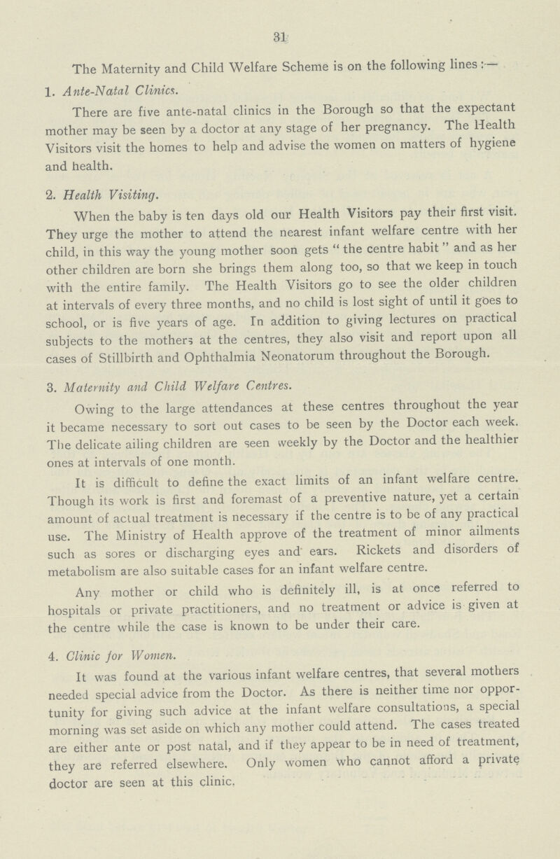 31 The Maternity and Child Welfare Scheme is on the following lines:— 1. Ante-Natal Clinics. There are five ante-natal clinics in the Borough so that the expectant mother may be seen by a doctor at any stage of her pregnancy. The Health Visitors visit the homes to help and advise the women on matters of hygiene and health. 2. Health Visiting. When the baby is ten days old our Health Visitors pay their first visit. They urge the mother to attend the nearest infant welfare centre with her child, in this way the young mother soon gets the centre habit and as her other children are born she brings them along too, so that we keep in touch with the entire family. The Health Visitors go to see the older children at intervals of every three months, and no child is lost sight of until it goes to school, or is five years of age. In addition to giving lectures on practical subjects to the mothers at the centres, they also visit and report upon all cases of Stillbirth and Ophthalmia Neonatorum throughout the Borough. 3. Maternity and Child Welfare Centres. Owing to the large attendances at these centres throughout the year it became necessary to sort out cases to be seen by the Doctor each week. The delicate ailing children are seen weekly by the Doctor and the healthier ones at intervals of one month. It is difficult to define the exact limits of an infant welfare centre. Though its work is first and foremast of a preventive nature, yet a certain amount of actual treatment is necessary if the centre is to be of any practical use. The Ministry of Health approve of the treatment of minor ailments such as sores or discharging eyes and ears. Rickets and disorders of metabolism are also suitable cases for an infant welfare centre. Any mother or child who is definitely ill, is at once referred to hospitals or private practitioners, and no treatment or advice is given at the centre while the case is known to be under their care. 4. Clinic jor Women. It was found at the various infant welfare centres, that several mothers needed special advice from the Doctor. As there is neither time nor oppor tunity for giving such advice at the infant welfare consultations, a special morning was set aside on which any mother could attend. The cases treated are either ante or post natal, and if they appear to be in need of treatment, they are referred elsewhere. Only women who cannot afford a private doctor are seen at this clinic.