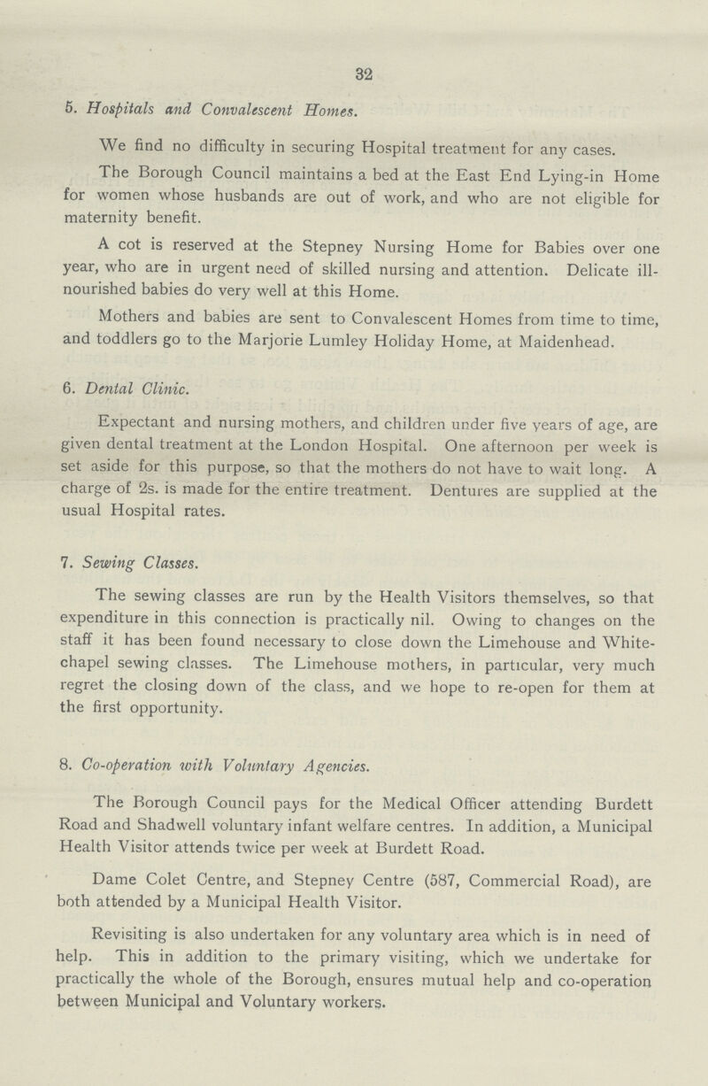 32 5. Hospitals and Convalescent Homes. We find no difficulty in securing Hospital treatment for any cases. The Borough Council maintains a bed at the East End Lying-in Home for women whose husbands are out of work, and who are not eligible for maternity benefit. A cot is reserved at the Stepney Nursing Home for Babies over one year, who are in urgent need of skilled nursing and attention. Delicate ill nourished babies do very well at this Home. Mothers and babies are sent to Convalescent Homes from time to time, and toddlers go to the Marjorie Lumley Holiday Home, at Maidenhead. 6. Dental Clinic. Expectant and nursing mothers, and children under five years of age, are given dental treatment at the London Hospital. One afternoon per week is set aside for this purpose, so that the mothers do not have to wait long. A charge of 2s. is made for the entire treatment. Dentures are supplied at the usual Hospital rates. 7. Sewing Classes. The sewing classes are run by the Health Visitors themselves, so that expenditure in this connection is practically nil. Owing to changes on the staff it has been found necessary to close down the Limehouse and White chapel sewing classes. The Limehouse mothers, in particular, very much regret the closing down of the class, and we hope to re-open for them at the first opportunity. 8. Co-operation with Voluntary Agencies. The Borough Council pays for the Medical Officer attending Burdett Road and Shadwell voluntary infant welfare centres. In addition, a Municipal Health Visitor attends twice per week at Burdett Road. Dame Colet Centre, and Stepney Centre (587, Commercial Road), are both attended by a Municipal Health Visitor. Revisiting is also undertaken for any voluntary area which is in need of help. This in addition to the primary visiting, which we undertake for practically the whole of the Borough, ensures mutual help and co-operation between Municipal and Voluntary workers.