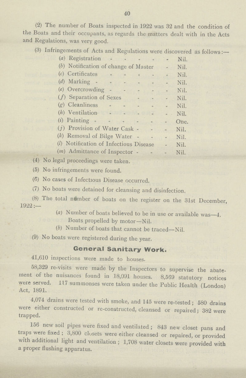 40 (2) The number of Boats inspected in 1922 was 32 and the condition of the Boats and their occupants, as regards the matters dealt with in the Acts and Regulations, was very good. (3) Infringements of Acts and Regulations were; discovered as follows:— (a) Registration Nil. (b) Notification of change of Master Nil. (c) Certificates Nil. (d) Marking Nil. (e) Overcrowding Nil. (f) Separation of Sexes Nil. (g) Cleanliness Nil. (h) Ventilation Nil. (i) Painting One. (j) Provision of Water Cask Nil. (k) Removal of Bilge Water Nil. (l) Notification of Infectious Disease Nil. (m) Admittance of Inspector Nil. (4) No legal proceedings were taken. (5) No infringements were found. (6) No cases of Infectious Disease occurred. (7) No boats were detained for cleansing and disinfection. (8) The total number of boats on the register on the 31st December, 1922 (a) Number of boats believed to be in use or available was—4. Boats propelled by motor—Nil. (b) Number of boats that cannot be traced—Nil. (9) No boats were registered during the year. General Sanitary Work. 41,610 inspections were made to houses. 58,329 re-visits were made by the Inspectors to supervise the abate ment of the nuisances found in .1.8,091 houses. 8,569 statutory notices were served. 117 summonses were taken under the Public Health (London) Act, 1891. 4,074 drains were tested with smoke, and 145 were re-tested; 580 drains were either constructed or re-constructed, cleansed or repaired; 382 were trapped. 156 new soil pipes were fixed and ventilated; 843 new closet pans and traps were fixed; 3,800 closets were either cleansed or repaired, or provided with additional light and ventilation; 1,708 water closets were provided with a proper flushing apparatus.