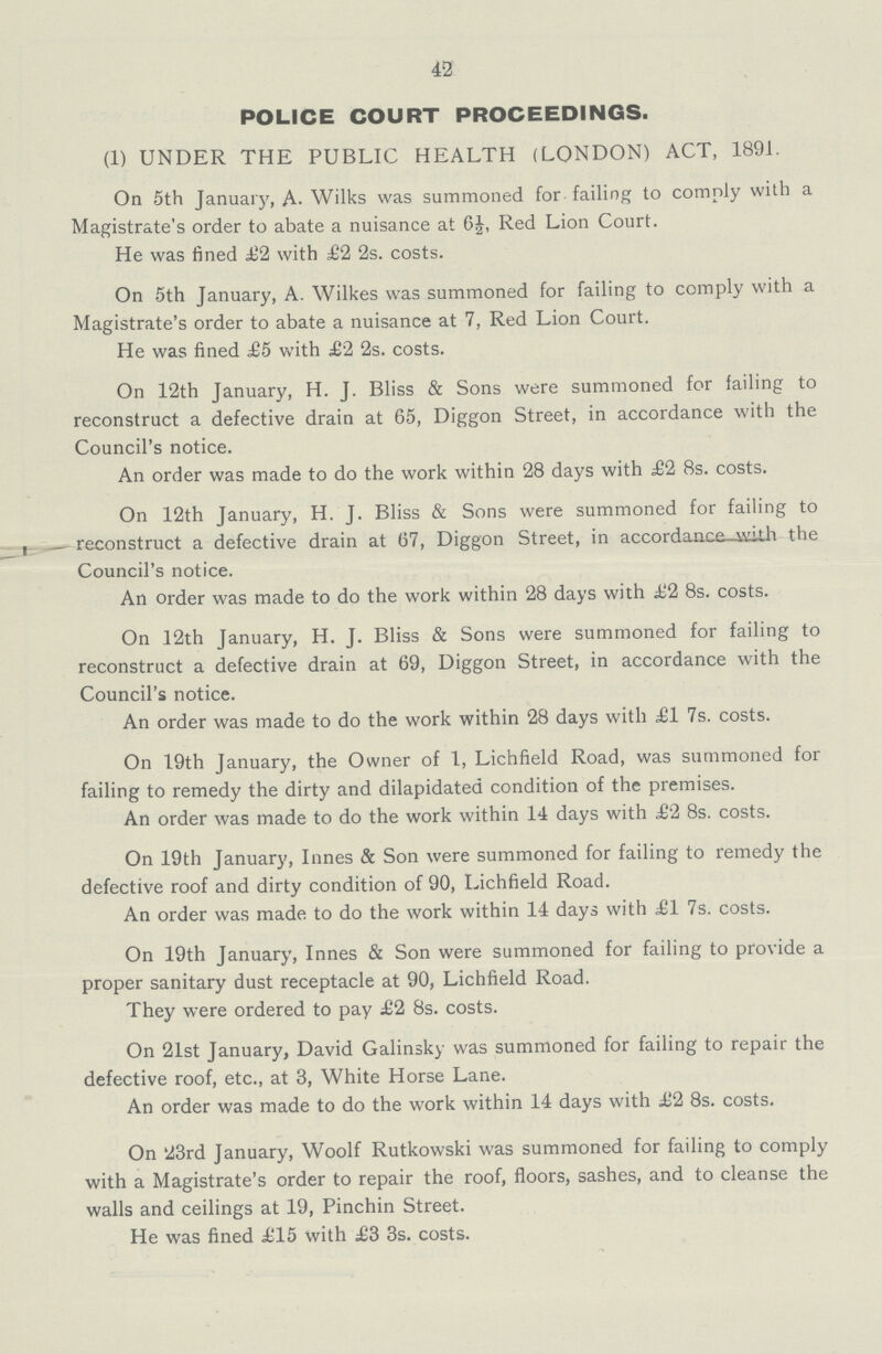 42 POLICE COURT PROCEEDINGS. (1) UNDER THE PUBLIC HEALTH (LONDON) ACT, 1891. On 5th January, A- Wilks was summoned for failing to comply with a Magistrate's order to abate a nuisance at 6£, Red Lion Court. He was fined £2 with £2 2s. costs. On 5th January, A. Wilkes was summoned for failing to comply with a Magistrate's order to abate a nuisance at 7, Red Lion Court. He was fined £5 with £2 2s. costs. On 12th January, H. J. Bliss & Sons were summoned for failing to reconstruct a defective drain at 65, Diggon Street, in accordance with the Council's notice. An order was made to do the work within 28 days with £2 8s. costs. On 12th January, H. J. Bliss & Sons were summoned for failing to — reconstruct a defective drain at 67, Diggon Street, in accordance with the Council's notice. An order was made to do the work within 28 days with £2 8s. costs. On 12th January, H. J. Bliss & Sons were summoned for failing to reconstruct a defective drain at 69, Diggon Street, in accordance with the Council's notice. An order was made to do the work within 28 days with £1 7s. costs. On 19th January, the Owner of 1, Lichfield Road, was summoned for failing to remedy the dirty and dilapidated condition of the premises. An order was made to do the work within 14 days with £2 8s. costs. On 19th January, Innes & Son were summoned for failing to remedy the defective roof and dirty condition of 90, Lichfield Road. An order was made to do the work within 14 days with £1 7s. costs. On 19th January, Innes & Son were summoned for failing to provide a proper sanitary dust receptacle at 90, Lichfield Road. They were ordered to pay £2 8s. costs. On 21st January, David Galinsky was summoned for failing to repair the defective roof, etc., at 3, White Horse Lane. An order was made to do the work within 14 days with £2 8s. costs. On 23rd January, Woolf Rutkowski was summoned for failing to comply with a Magistrate's order to repair the roof, floors, sashes, and to cleanse the walls and ceilings at 19, Pinchin Street. He was fined £15 with £3 3s. costs.