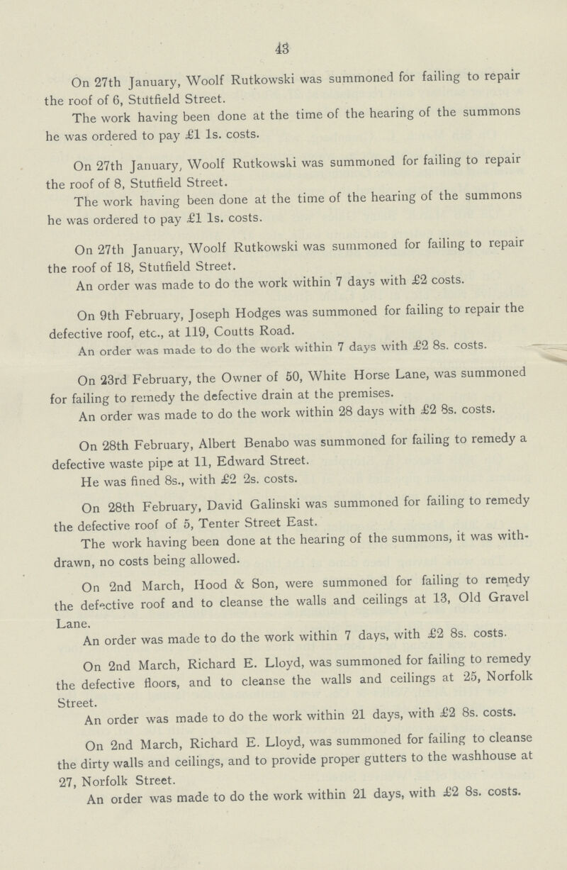 43 On 27th January, Woolf Rutkowski was summoned for failing to repair the roof of 6, Stutfield Street. The work having been done at the time of the hearing of the summons he was ordered to pay £1 Is. costs. On 27th January, Woolf Rutkowski was summoned for failing to repair the roof of 8, Stutfield Street. The work having been done at the time of the hearing of the summons he was ordered to pay £1 Is. costs. On 27th January, Woolf Rutkowski was summoned for failing to repair the roof of 18, Stutfield Street. An order was made to do the work within 7 days with £2 costs. On 9th February, Joseph Hodges was summoned for failing to repair the defective roof, etc., at 119, Coutts Road. An order was made to do the work within 7 days with £2 8s. costs. On 23rd February, the Owner of 50, White Horse Lane, was summoned for failing to remedy the defective drain at the premises. An order was made to do the work within 28 days with £2 8s. costs. On 28th February, Albert Benabo was summoned for failing to remedy a defective waste pipe at 11, Edward Street. He was fined 8s., with £2 2s. costs. On 28th February, David Galinski was summoned for failing to remedy the defective roof of 5, Tenter Street East. The work having been done at the hearing of the summons, it was with drawn, no costs being allowed. On 2nd March, Hood & Son, were summoned for failing to remedy the defective roof and to cleanse the walls and ceilings at 13, Old Gravel Lane. An order was made to do the work within 7 days, with £2 8s. costs. On 2nd March, Richard E. Lloyd, was summoned for failing to remedy the defective floors, and to cleanse the walls and ceilings at 25, Norfolk Street. An order was made to do the work within 21 days, with £2 8s. costs. On 2nd March, Richard E. Lloyd, was summoned for failing to cleanse the dirty walls and ceilings, and to provide proper gutters to the washhouse at 27, Norfolk Street. An order was made to do the work within 21 days, with £2 8s. costs.