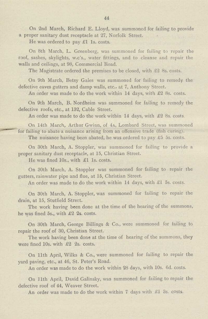 44 On '2nd March, Richard E. Lloyd, was summoned for failing to provide a proper sanitary dust receptacle at 27, Norfolk Street. He was ordered to pay £1 Is. costs. On 8th March, L. Greenberg, was summoned for failing to repair the roof, sashes, skylights, w.c's., water fittings, and to cleanse and repair the walls and ceilings, at 98, Commercial Eoad. The Magistrate ordered the premises to be closed, with £2 8s. costs. On 9th March, Betsy Gales was summoned for failing to remedy the defective eaves gutters and damp walls, etc.. at 7, Anthony Street. An order was made to do the work within 14 days, with £2 8s. costs. On 9th March, B. Nordheim was summoned for failing to remedy the defective roofs, etc., at 132, Cable Street. An order was made to do the work within 14 days, with £2 8s. costs. On 14th March, Arthur Gwinn, of 4a, Lombard Street, was summoned for failing to abate a nuisance arising from an offensive trade (fish curing). The nuisance having been abated, he was ordered to pay ,£5 5s. costs. On 30th March, A. Stoppler, was summoned for failing to provide a proper sanitary dust receptacle, at 15, Christian Street. He was fined 10s., with £1 Is. costs. On 30th March, A. Stoppler was summoned for failing to repair the gutters, rainwater pipe and flue, at 15, Christian Street. An order was made to do the work within 14 days, with £1 5s. costs. On 30th March, A. Stoppler, was summoned for failing to repair the drain, at 15, Stutfield Street. The work having been done at the time of the hearing of the summons, he \yas fined 5s., with £2 2s. costs. On 30th March, George Billings & Co., were summoned for failing to repair the roof of 30, Christian Street. The work having been done at the time of hearing of the summons, they were fined 10s. with £2 2s. costs. On 11th April, Wilks & Co., were summoned for failing to repair the yard paving, etc., at 46, St. Peter's Road. An order was made to do the work within 28 days, with 10s. 6d. costs. On J 1th April, David Galinsky, was summoned for failing to repair the defective roof of 44, Weaver Street. An order was made to do the work within 7 days with £1 3s. costs.