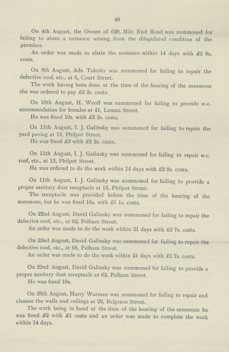 49 On 4th August, the Owner of 628, Mile End Road was summoned for failing to abate a nuisance arising from the dilapidated condition of the premises. An order was made to abate the nuisance within 14 days with £2 8s. costs. On 8th August, Ada Tolosky was summoned for failing to repair the defective roof, etc., at 6, Court Street. The work having been done at the time of the hearing of the summons she was ordered to pay £2 2s. costs. On 10th August, H. Woolf was summoned for failing to provide w.c. accommodation for females at 41, Leman Street. He was fined 10s. with £2 2s. costs. On 11th August, I. J. Galinsky was summoned for failing to repair the yard paving at 13, Philpot Street. He was fined £3 with £2 2s. costs. On 11th August, I. J. Galinsky was summoned for failing to repair w.c. roof, etc., at 13, Philpot Street. He was ordered to do the work within 14 days with £2 8s, costs. On 11th August, I. J. Galinsky was summoned for failing to provide a proper sanitary dust receptacle at 15, Philpot Street. The receptacle was provided before the time of the hearing of the summons, but he was fined 10s. with £1 Is. costs. On 22nd August, David Galinsky was summoned for failing to repair the defective roof, etc., at 62, Pelham Street. An order was made to do the work within 21 days with £2 7s. costs. On 22nd August, David Galinsky was summoned for failing to repair the defective roof, etc., at 68, Pelham Street. An order was made to do the work within 21 days with £2 7s. costs. On 22nd August, David Galinsky was summoned for failing to provide a proper sanitary dust receptacle at 62, Pelham Street. He was fined 10s. On 28th August, Harry Warman was summoned for failing to repair and cleanse the walls and ceilings at 29, Belgrave Street. The work being in hand at the time of the hearing of the summons he was fined £2 with £1 costs and an order was made to complete the work within 14 days.
