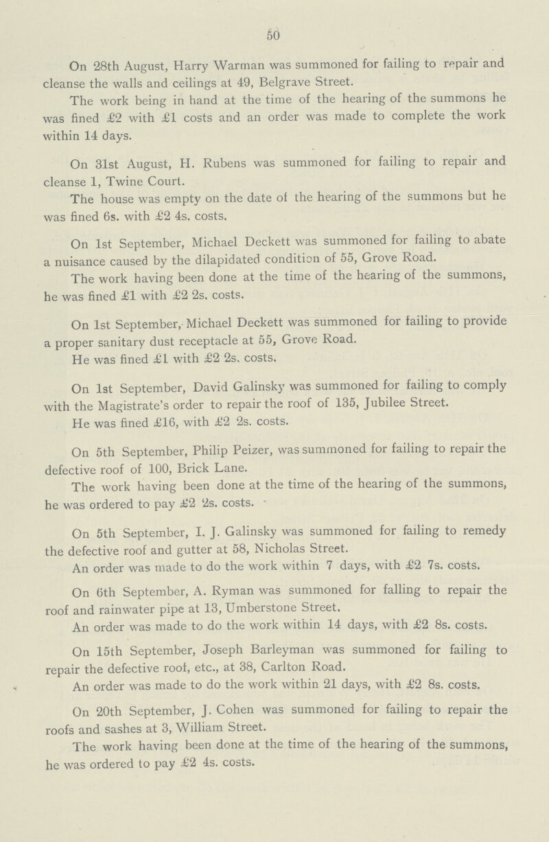 50 On 28th August, Harry Warman was summoned for failing to repair and cleanse the walls and ceilings at 49, Belgrave Street. The work being in hand at the time of the hearing of the summons he was fined £2 with £1 costs and an order was made to complete the work within 14 days. On 31st August, H. Rubens was summoned for failing to repair and cleanse 1, Twine Court. The house was empty on the date of the hearing of the summons but he was fined 6s. with £2 4s. costs. On 1st September, Michael Deckett was summoned for failing to abate a nuisance caused by the dilapidated condition of 55, Grove Road. The work having been done at the time of the hearing of the summons, he was fined £1 with £2 2s, costs. On 1st September, Michael Deckett was summoned for tailing to provide a proper sanitary dust receptacle at 55, Grove Road. He was fined £1 with £2 2s. costs. On 1st September, David Galinsky was summoned for failing to comply with the Magistrate's order to repair the roof of 135, Jubilee Street. He was fined £16, with £2 2s. costs. On 5th September, Philip Peizer, was summoned for failing to repair the defective roof of 100, Brick Lane. The work having been done at the time of the hearing of the summons, he was ordered to pay £2 2s. costs. - On 5th September, I. J. Galinsky was summoned for failing to remedy the defective roof and gutter at 58, Nicholas Street. An order was made to do the work within 7 days, with £2 7s. costs. On 6th September, A. Ryman was summoned for falling to repair the roof and rainwater pipe at 13, Umberstone Street. An order was made to do the work within 14 days, with £2 8s. costs. On 15th September, Joseph Barleyman was summoned for failing to repair the defective roof, etc., at 38, Carlton Road. An order was made to do the work within 21 days, with £2 8s. costs. On 20th September, J. Cohen was summoned for failing to repair the roofs and sashes at 3, William Street. The work having been done at the time of the hearing of the summons, he was ordered to pay £2 4s. costs.