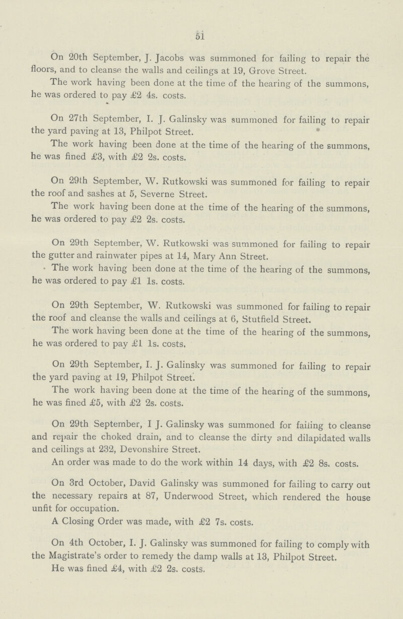 51 On 20th September, J. Jacobs was summoned for failing to repair the floors, and to cleanse the walls and ceilings at 19, Grove Street. The work having been done at the time of the hearing of the summons, he was ordered to pay £2 4s. costs. On 27th September, I. J. Galinsky was summoned for failing to repair the yard paving at 13, Philpot Street. The work having been done at the time of the hearing of the summons, he was fined £3, with £1 2s. costs. On 29th September, W. Rutkowski was summoned for failing to repair the roof and sashes at 5, Severne Street. The work having been done at the time of the hearing of the summons, he was ordered to pay £2 2s. costs. On 29th September, W. Rutkowski was summoned for failing to repair the gutter and rainwater pipes at 14, Mary Ann Street. The work having been done at the time of the hearing of the summons, he was ordered to pay £1 Is. costs. On 29th September, W. Rutkowski was summoned for failing to repair the roof and cleanse the walls and ceilings at 6, Stutfield Street. The work having been done at the time of the hearing of the summons, he was ordered to pay £1 Is. costs. On 29th September, I. J. Galinsky was summoned for failing to repair the yard paving at 19, Philpot Street. The work having been done at the time of the hearing of the summons, he was fined £5, with £2 2s. costs. On 29th September, I J. Galinsky was summoned for failing to cleanse and repair the choked drain, and to cleanse the dirty and dilapidated walls and ceilings at 232, Devonshire Street. An order was made to do the work within 14 days, with £2 8s. costs. On 3rd October, David Galinsky was summoned for failing to carry out the necessary repairs at 87, Underwood Street, which rendered the house unfit for occupation. A Closing Order was made, with £2 7s. costs. On 4th October, I. J. Galinsky was summoned for failing to comply with the Magistrate's order to remedy the damp walls at 13, Philpot Street. He was fined £4, with £2 2s. costs.