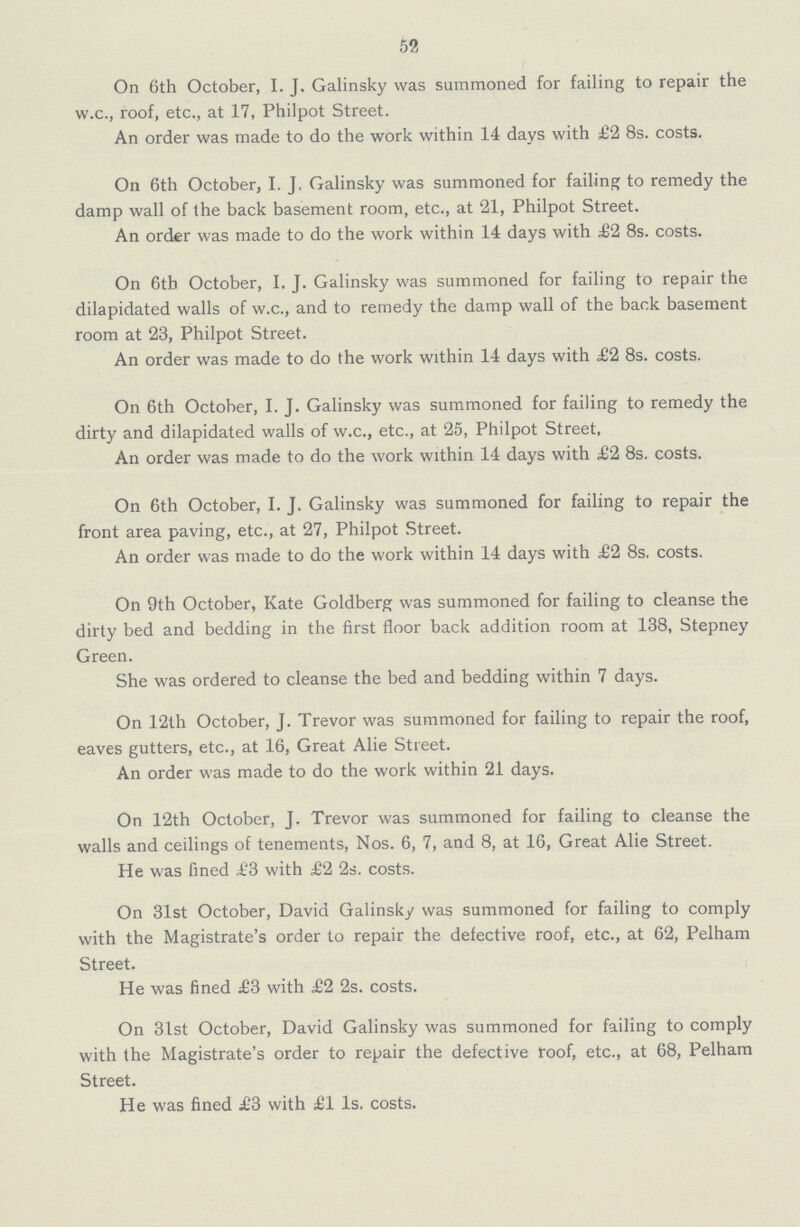 52 On 6th October, I. J. Galinsky was summoned for failing to repair the w.c., roof, etc,, at 17, Philpot Street. An order was made to do the work within 14 days with £2 8s. costs. On 6th October, I. J. Galinsky was summoned for failing to remedy the damp wall of the back basement room, etc., at 21, Philpot Street. An order was made to do the work within 14 days with £2 8s. costs. On 6th October, I. J. Galinsky was summoned for failing to repair the dilapidated walls of w.c., and to remedy the damp wall of the back basement room at 23, Philpot Street. An order was made to do the work within 14 days with £2 8s. costs. On 6th October, I. J. Galinsky was summoned for failing to remedy the dirty and dilapidated walls of w.c., etc., at 25, Philpot Street, An order was made to do the work within 14 days with £2 8s. costs. On 6th October, I. J. Galinsky was summoned for failing to repair the front area paving, etc., at 27, Philpot Street. An order was made to do the work within 14 days with £2 8s. costs. On 9th October, Kate Goldberg was summoned for failing to cleanse the dirty bed and bedding in the first floor back addition room at 138, Stepney Green. She was ordered to cleanse the bed and bedding within 7 days. On 12th October, J. Trevor was summoned for failing to repair the roof, eaves gutters, etc., at 16, Great Alie Street. An order was made to do the work within 21 days. On 12th October, J. Trevor was summoned for failing to cleanse the walls and ceilings of tenements, Nos. 6, 7, and 8, at 16, Great Alie Street. He was fined £3 with £2 2s. costs. On 31st October, David Galinsky was summoned for failing to comply with the Magistrate's order to repair the defective roof, etc., at 62, Pelham Street. He was fined £3 with £2 2s. costs. On 31st October, David Galinsky was summoned for failing to comply with the Magistrate's order to repair the defective roof, etc., at 68, Pelham Street. He was fined £3 with £1 Is. costs.