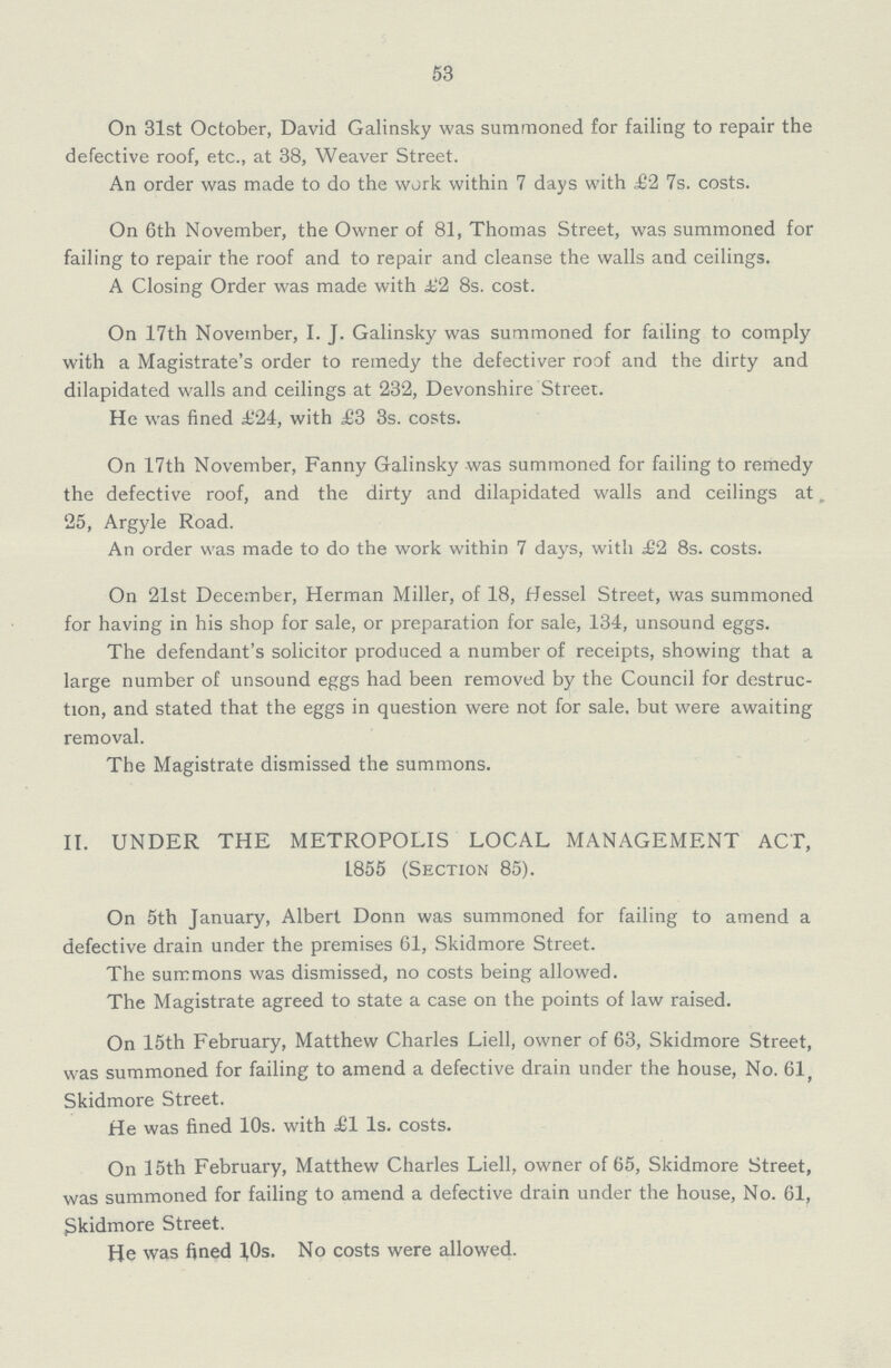 53 On 31st October, David Galinsky was summoned for failing to repair the defective roof, etc., at 38, Weaver Street. An order was made to do the work within 7 days with £2 7s. costs. On 6th November, the Owner of 81, Thomas Street, was summoned for failing to repair the roof and to repair and cleanse the walls and ceilings. A Closing Order was made with £2 8s. cost. On 17th November, I. J. Galinsky was summoned for failing to comply with a Magistrate's order to remedy the defectiver roof and the dirty and dilapidated walls and ceilings at 232, Devonshire Street. He was fined £24, with £3 3s. costs. On 17th November, Fanny Galinsky was summoned for failing to remedy the defective roof, and the dirty and dilapidated walls and ceilings at„ 25, Argyle Road. An order was made to do the work within 7 days, with £2 8s. costs. On 21st December, Herman Miller, of 18, Hessel Street, was summoned for having in his shop for sale, or preparation for sale, 134, unsound eggs. The defendant's solicitor produced a number of receipts, showing that a large number of unsound eggs had been removed by the Council for destruc tion, and stated that the eggs in question were not for sale, but were awaiting removal. The Magistrate dismissed the summons. II. UNDER THE METROPOLIS LOCAL MANAGEMENT ACT, 1855 (Section 85). On 5th January, Albert Donn was summoned for failing to amend a defective drain under the premises 61, Skidmore Street. The summons was dismissed, no costs being allowed. The Magistrate agreed to state a case on the points of law raised. On 15th February, Matthew Charles Liell, owner of 63, Skidmore Street, was summoned for failing to amend a defective drain under the house, No. 61 Skidmore Street. He was fined 10s. with £1 Is. costs. On 15th February, Matthew Charles Liell, owner of 65, Skidmore Street, was summoned for failing to amend a defective drain under the house, No. 61, Skidmore Street. He was fined 10s. No costs were allowed.