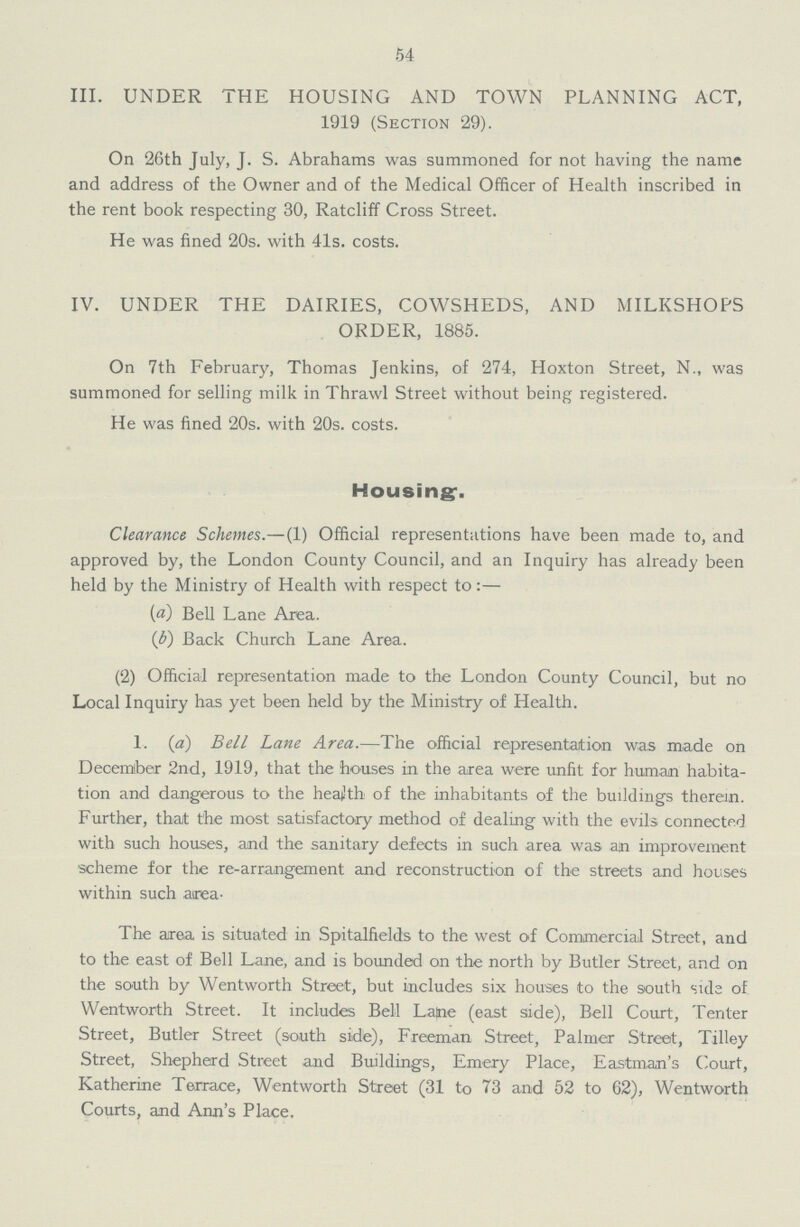 54 III. UNDER THE HOUSING AND TOWN PLANNING ACT, 1919 (Section 29). On 26th July, J. S. Abrahams was summoned for not having the name and address of the Owner and of the Medical Officer of Health inscribed in the rent book respecting 30, Ratcliff Cross Street. He was fined 20s. with 41s. costs. IV. UNDER THE DAIRIES, COWSHEDS, AND MILKSHOPS ORDER, 1885. On 7th February, Thomas Jenkins, of 274, Hoxton Street, N., was summoned for selling milk in Thrawl Street without being registered. He was fined 20s. with 20s. costs. Housing-. Clearance Schemes.— (1) Official representations have been made to, and approved by, the London County Council, and an Inquiry has already been held by the Ministry of Health with respect to:— (a) Bell Lane Area. (b) Back Church Lane Area. (2) Official representation made to the London County Council, but no Local Inquiry has yet been held by the Ministry of Health. 1. (a) Bell Lane Area.—The official representation was made on December 2nd, 1919, that the houses in the area were unfit for human habita tion and dangerous to the health of the inhabitants of the buildings therein. Further, that the most satisfactory method of dealing with the evils connected with such houses, and the sanitary defects in such area was an improvement scheme for the re-arrangement and reconstruction of the streets and houses within such area- The area is situated in Spitalfields to the west of Commercial Street, and to the east of Bell Lane, and is bounded on the north by Butler Street, and on the south by Wentworth Street, but includes six houses to the south sule of Wentworth Street. It includes Bell Lame (east side), Bell Court, Tenter Street, Butler Street (south side), Freeman Street, Palmer Street, Tilley Street, Shepherd Street and Buildings, Emery Place, Eastman's Court, Katherine Terrace, Wentworth Street (31 to 73 and 52 to 62), Wentworth Courts, and Ann's Place.