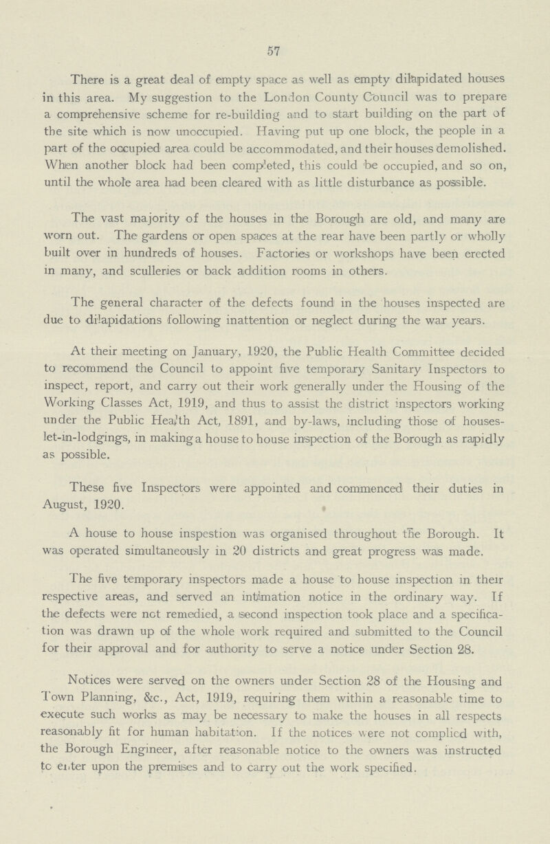 57 There is a great deal of empty space as well as empty dilapidated houses in this area. My suggestion to the London County Council was to prepare a comprehensive scheme for re-building and to start building on the part of the site which is now unoccupied. Having put up one block, the people in a part of the occupied area could be accommodated, and their houses demolished. When another block had been competed, this could be occupied, and so on, until the whole area had been cleared with as little disturbance as passible. The vast majority of the houses in the Borough are old, and many are worn out. The gardens or open spaces at the rear have been partly or wholly built over in hundreds of houses. Factories or workshops have been erected in many, and sculleries or back addition rooms in others. The general character of the defects found in the houses inspected are due to dilapidations following inattention or neglect during the war years. At their meeting on January, 1920, the Public Health Committee decided to recommend the Council to appoint five temporary Sanitary Inspectors to inspect, report, and carry out their work generally under the Housing of the Working Classes Act, 1919, and thus to assist the district inspectors working under the Public Health Act, 1891, and by-laws, including those of houses let-in-lodgings, in making a house to house inspection of the Borough as rapidly as possible. ! These five Inspectors were appointed and commenced their duties in August, 1920. A house to house inspestion was organised throughout the Borough. It was operated simultaneously in 20 districts and great progress was made. The five temporary inspectors made a house to house inspection in their respective areas, and served an intimation notice in the ordinary way. If the defects were net remedied, a second inspection took place and a specifica tion was drawn up of the whole work required and submitted to the Council for their approval and for authority to serve a notice under Section 28. Notices were served on the owners under Section 28 of the Housing and Town Planning, &c., Act, 1919, requiring them within a reasonable time to execute such works as may be necessary to make the houses in all respects reasonably fit for human habitation. If the notices were not complied with, the Borough Engineer, after reasonable notice to the owners was instructed tc ei.ter upon the premises and to carry out the work specified.