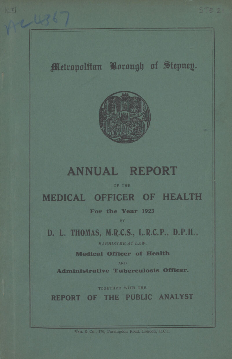 AC 4367 STE 21 Metropolitan Borough of Stepney. ANNUAL REPORT of the MEDICAL OFFICER OF HEALTH For the Year 1923 BY D. L. THOMAS, M.R.C.S., L.R.C.P., D.P.H., BARRIS TER-AT-LAW. Medical Officer of Health and Administrative Tuberculosis Officer. together with the REPORT OF THE PUBLIC ANALYST Vail & Co., 170, Farringdon Road, London, E.C.1.