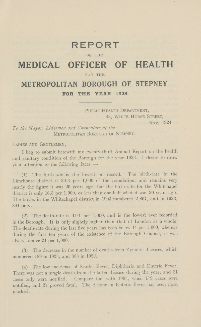 REPORT of the MEDICAL OFFICER OF HEALTH for the METROPOLITAN BOROUGH OF STEPNEY FOR THE YEAR 1923. Public Health Department, 43, White Horse Street, May, 1924. To the Mayor, Aldermen and Councillors of the Metropolitan Borough of Stepney. Ladies and Gentlemen, I beg to submit herewith my twenty-third Annual Report on the health and sanitary condition of the Borough for the year 1923. I desire to draw y6ur attention to the following facts:— (1) The birth-rate is the lowest on record. The birth-rate in the Limehouse district is 29.3 per 1,000 of the population, and remains very nearly the figure it was 20 years ago, but the birth-rate for the Whitchapel district is only 16.3 per 1,000, or less than one-half what it was 20 years ago. The births in the Whitechapel district in 1903 numbered 2,867, and in 1923, 894 only. (2) The death-rate is 11.4 per 1,000, and is the lowest ever recorded in the Borough. It is only slightly higher than that of London as a whole. The death-rate during the last five years has been below 14 per 1,000, whereas during the first ten years of the existence of the Borough Council, it was always above 21 per 1,000. (3) The decrease in the number of deaths from Zymotic diseases, which numbered 189 in 1923, and 333 in 1922. (4) The low incidence of Scarlet Fever, Diphtheria and Enteric Fever. There was not a single death from the latter disease during the year, and 21 cases only were notified. Compare this with 1903, when 179 cases were notified, and 27 proved fatal. The decline in Enteric Fever has been most parked.