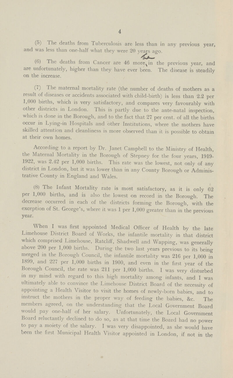 4 (5) The deaths from Tuberculosis are less than in any previous year, and was less than one-half what they were 20 years ago. (6) The deaths from Cancer are 46 more in the previous year, and are unfortunately, higher than they have ever been. The disease is steadily on the increase. (7) The maternal mortality rate (the number of deaths of mothers as a result of diseases or accidents associated with child-birth) is less than 2.2 per 1,000 births, which is very satisfactory, and compares very favourably with other districts in London. This is partly due to the ante-natal inspection, which is done in the Borough, and to the fact that 27 per cent. of all the births occur in Lying-in Hospitals and other Institutions, where the mothers have skilled attention and cleanliness is more observed than it is possible to obtain at their own homes. According to a report by Dr. Janet Campbell to the Ministry of Health, the Maternal Mortality in the Borough of Stepney for the four years, 1919 1922, was 2.42 per 1,000 births. This rate was the lowest, not only of any district in London, but it was lower than in any County Borough or Adminis trative County in England and Wales. (8) The Infant Mortality rate is most satisfactory, as it is only 62 per 1,000 births, and is also the lowest on record in the Borough. The decrease occurred in each of the districts forming the Borough, with the exception of St. George's, where it was 1 per 1,000 greater than in the previous year. When I was first appointed Medical Officer of Health by the late Limehouse District Board of Works, the infantile mortality in that district which comprised Limehouse, Ratcliff, Shadwell and Wapping, was generally above 200 per 1,000 births. During the two last years previous to its being merged in the Borough Council, the infantile mortality was 216 per 1,000 in 1899, and 227 per 1,000 births in 1900, and even in the first year of the Borough Council, the rate was 211 per 1,000 births. I was very disturbed in my mind with regard to this high mortality among infants, and I was ultimately able to convince the Limehouse District Board of the necessity of appointing a Health Visitor to visit the homes of newly-born babies, and to instruct the mothers in the proper way of feeding the babies, &c. The members agreed, on the understanding that the Local Government Board would pay one-half of her salary. Unfortunately, the Local Government Board reluctantly declined to do so, as at that time the Board had no power to pay a moiety of the salary. I was very disappointed, as she would have been the first Municipal Health Visitor appointed in London, if not in the