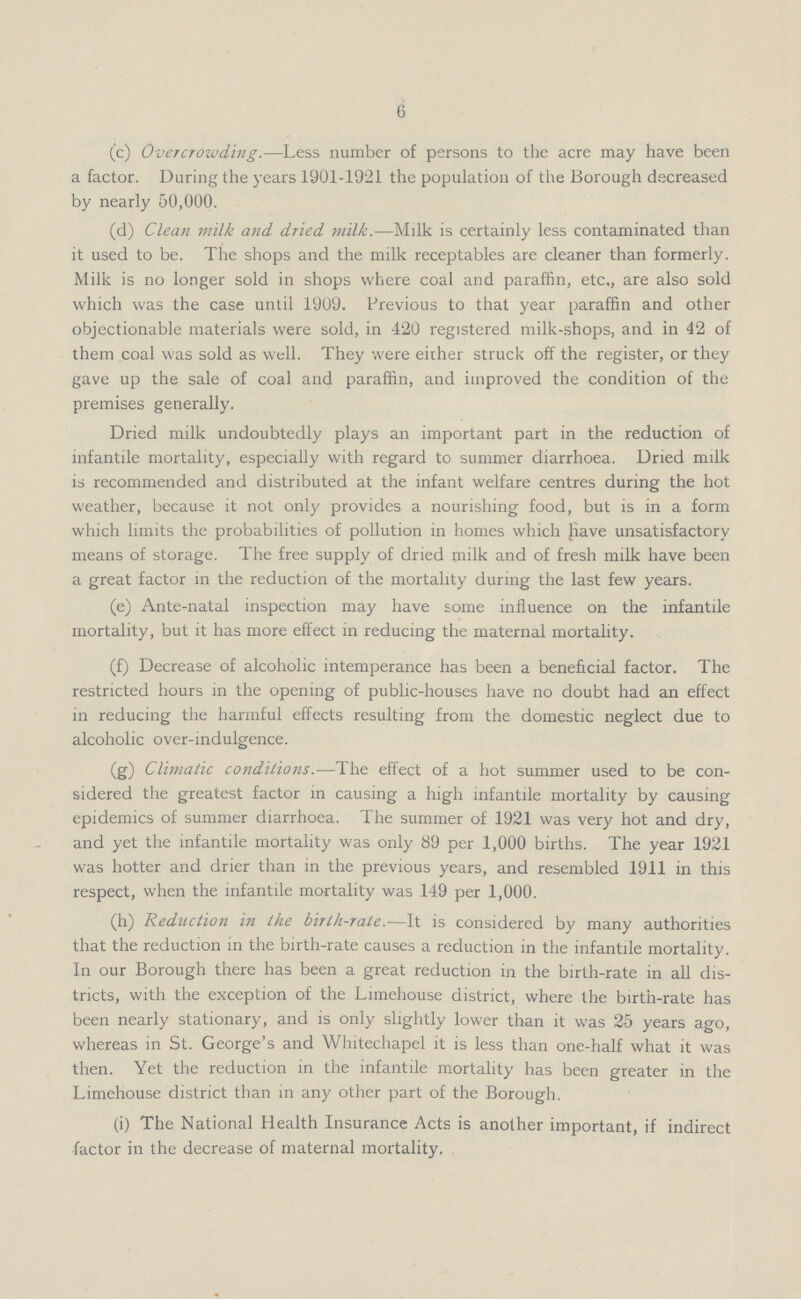 6 (c) Overcrowding.—Less number of persons to the acre may have been a factor. During the years 1901-1921 the population of the Borough decreased by nearly 50,000. (d) Clean milk and dried milk.—Milk is certainly less contaminated than it used to be. The shops and the milk receptables are cleaner than formerly. Milk is no longer sold in shops where coal and paraffin, etc., are also sold which was the case until 1909. Previous to that year paraffin and other objectionable materials were sold, in 420 registered milk-shops, and in 42 of them coal was sold as well. They were either struck off the register, or they gave up the sale of coal and paraffin, and improved the condition of the premises generally. Dried milk undoubtedly plays an important part in the reduction of infantile mortality, especially with regard to summer diarrhoea. Dried milk is recommended and distributed at the infant welfare centres during the hot weather, because it not only provides a nourishing food, but is in a form which limits the probabilities of pollution in homes which have unsatisfactory means of storage. The free supply of dried milk and of fresh milk have been a great factor in the reduction of the mortality during the last few years. (e) Ante-natal inspection may have some influence on the infantile mortality, but it has more effect in reducing the maternal mortality. (f) Decrease of alcoholic intemperance has been a beneficial factor. The restricted hours in the opening of public-houses have no doubt had an effect in reducing the harmful effects resulting from the domestic neglect due to alcoholic over-indulgence. (g) Climatic conditions.—The effect of a hot summer used to be con sidered the greatest factor in causing a high infantile mortality by causing epidemics of summer diarrhoea. The summer of 1921 was very hot and dry, and yet the infantile mortality was only 89 per 1,000 births. The year 1921 was hotter and drier than in the previous years, and resembled 1911 in this respect, when the infantile mortality was 149 per 1,000. (h) Reduction in the birth-rate.—It is considered by many authorities that the reduction in the birth-rate causes a reduction in the infantile mortality. In our Borough there has been a great reduction in the birth-rate in all dis tricts, with the exception of the Limehouse district, where the birth-rate has been nearly stationary, and is only slightly lower than it was 25 years ago, whereas in St. George's and Whitechapel it is less than one-half what it was then. Yet the reduction in the infantile mortality has been greater in the Limehouse district than in any other part of the Borough. (i) The National Health Insurance Acts is another important, if indirect factor in the decrease of maternal mortality.