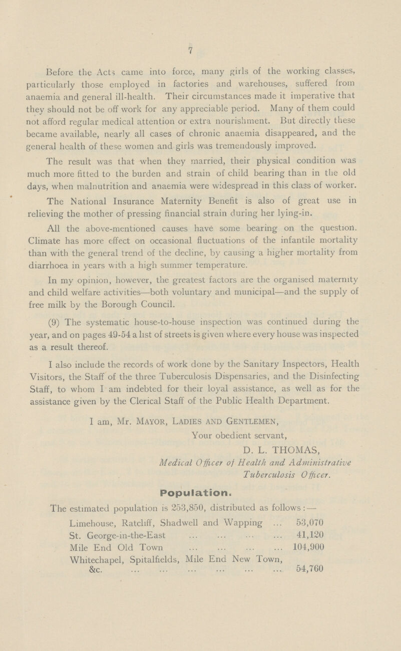 7 Before the Acts came into force, many girls of the working classes, particularly those employed in factories and warehouses, suffered from anaemia and general ill-health. Their circumstances made it imperative that they should not be off work for any appreciable period. Many of them could not afford regular medical attention or extra nourishment. But directly these became available, nearly all cases of chronic anaemia disappeared, and the general health of these women and girls was tremendously improved. The result was that when they married, their physical condition was much more fitted to the burden and strain of child bearing than in the old days, when malnutrition and anaemia were widespread in this class of worker. The National Insurance Maternity Benefit is also of great use in relieving the mother of pressing financial strain during her lying-in. All the above-mentioned causes have some bearing on the question. Climate has more effect on occasional fluctuations of the infantile mortality than with the general trend of the decline, by causing a higher mortality from diarrhoea in years with a high summer temperature. In my opinion, however, the greatest factors are the organised maternity and child welfare activities—both voluntary and municipal—and the supply of free milk by the Borough Council. (9) The systematic house-to-house inspection was continued during the year, and on pages 49-54 a list of streets is given where every house was inspected as a result thereof. I also include the records of work done by the Sanitary Inspectors, Health Visitors, the Staff of the three Tuberculosis Dispensaries, and the Disinfecting Staff, to whom I am indebted for their loyal assistance, as well as for the assistance given by the Clerical Staff of the Public Health Department. I am, Mr. Mayor, Ladies and Gentlemen, Your obedient servant, D. L. THOMAS, Medical Officer of Health and Administrative Tuberculosis Officer. Population. The estimated population is 253,850, distributed as follows:— Limehouse, Ratcliff, Shadwell and Wapping 53,070 St. George-in-the-East 41,120 Mile End Old Town 104,900 Whitechapel, Spitalfields, Mile End New Town, &c 54,760