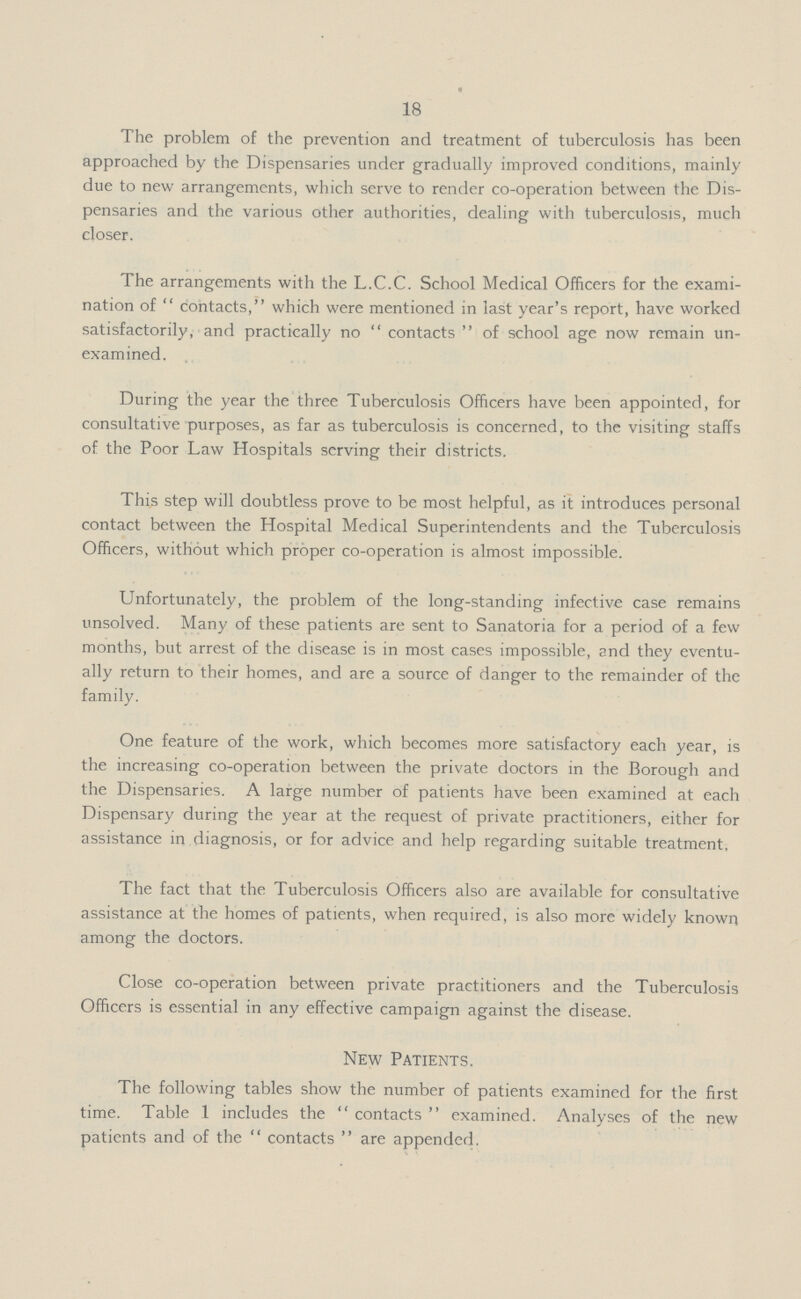 18 The problem of the prevention and treatment of tuberculosis has been approached by the Dispensaries under gradually improved conditions, mainly due to new arrangements, which serve to render co-operation between the Dis pensaries and the various other authorities, dealing with tuberculosis, much closer. The arrangements with the L.C.C. School Medical Officers for the exami nation of contacts, which were mentioned in last year's report, have worked satisfactorily, and practically no contacts of school age now remain un examined. During the year the three Tuberculosis Officers have been appointed, for consultative purposes, as far as tuberculosis is concerned, to the visiting staffs of the Poor Law Hospitals serving their districts. This step will doubtless prove to be most helpful, as it introduces personal contact between the Hospital Medical Superintendents and the Tuberculosis Officers, without which proper co-operation is almost impossible. Unfortunately, the problem of the long-standing infective case remains unsolved. Many of these patients are sent to Sanatoria for a period of a few months, but arrest of the disease is in most cases impossible, and they eventu ally return to their homes, and are a source of danger to the remainder of the family. One feature of the work, which becomes more satisfactory each year, is the increasing co-operation between the private doctors in the Borough and the Dispensaries. A large number of patients have been examined at each Dispensary during the year at the request of private practitioners, either for assistance in diagnosis, or for advice and help regarding suitable treatment. The fact that the Tuberculosis Officers also are available for consultative assistance at the homes of patients, when required, is also more widely known among the doctors. Close co-operation between private practitioners and the Tuberculosis Officers is essential in any effective campaign against the disease. New Patients. The following tables show the number of patients examined for the first time. Table 1 includes the contacts examined. Analyses of the new patients and of the contacts are appended.
