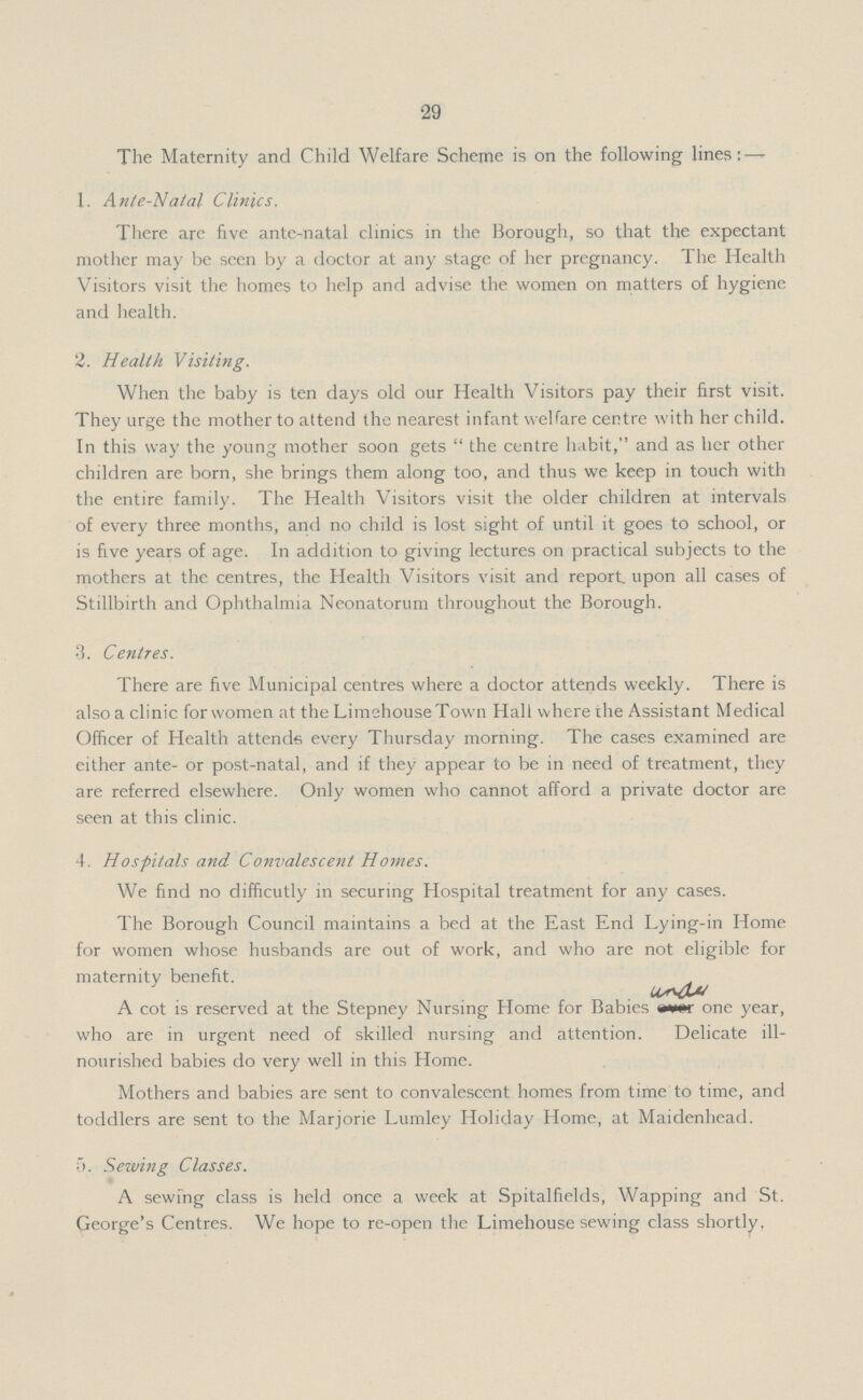 29 The Maternity and Child Welfare Scheme is on the following lines: — X. Ante-Natal Clinics. There are five ante-natal clinics in the Borough, so that the expectant mother may be seen by a doctor at any stage of her pregnancy. The Health Visitors visit the homes to help and advise the women on matters of hygiene and health. 2. Health Visiting. When the baby is ten days old our Health Visitors pay their first visit. They urge the mother to attend the nearest infant welfare centre with her child. In this way the young mother soon gets the centre habit, and as her other children are born, she brings them along too, and thus we keep in touch with the entire family. The Health Visitors visit the older children at intervals of every three months, and no child is lost sight of until it goes to school, or is five years of age. In addition to giving lectures on practical subjects to the mothers at the centres, the Health Visitors visit and report, upon all cases of Stillbirth and Ophthalmia Neonatorum throughout the Borough. •3. Centres. There are five Municipal centres where a doctor attends weekly. There is also a clinic for women at the LimehouseTown Hall where the Assistant Medical Officer of Health attends every Thursday morning. The cases examined are either ante- or post-natal, and if they appear to be in need of treatment, they are referred elsewhere. Only women who cannot afford a private doctor are seen at this clinic. 4. Hospitals and Convalescent Homes. We find no difficutly in securing Hospital treatment for any cases. The Borough Council maintains a bed at the East End Lying-in Home for women whose husbands are out of work, and who are not eligible for maternity benefit. A cot is reserved at the Stepney Nursing Home for Babies one year, who are in urgent need of skilled nursing and attention. Delicate ill nourished babies do very well in this Home. Mothers and babies are sent to convalescent homes from time to time, and toddlers are sent to the Marjorie Lumley Holiday Home, at Maidenhead. 5. Sewing Classes. A sewing class is held once a week at Spitalfields, Wapping and St. George's Centres. We hope to re-open the Limehouse sewing class shortly.