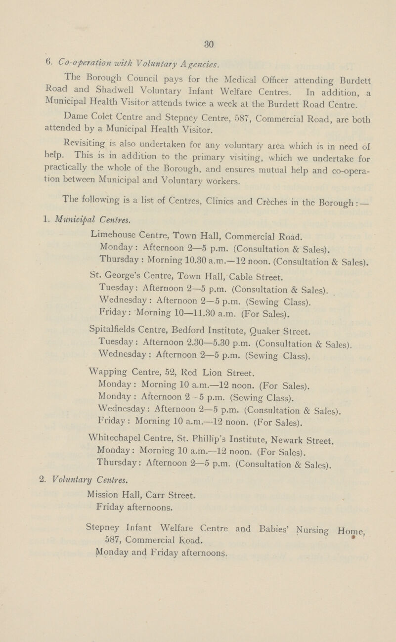 30 6. Co-operation with Voluntary Agencies. The Borough Council pays for the Medical Officer attending Burdett Road and Shadwell Voluntary Infant Welfare Centres. In addition, a Municipal Health Visitor attends twice a week at the Burdett Road Centre. Dame Colet Centre and Stepney Centre, 587, Commercial Road, are both attended by a Municipal Health Visitor. Revisiting is also undertaken for any voluntary area which is in need of help. This is in addition to the primary visiting, which we undertake for practically the whole of the Borough, and ensures mutual help and co-opera tion between Municipal and Voluntary workers. The following is a list of Centres, Clinics and Creches in the Borough: — 1. Municipal Centres. Limehouse Centre, Town Hall, Commercial Road. Monday : Afternoon 2—5 p.m. (Consultation & Sales). Thursday : Morning 10.30 a.m.—12 noon. (Consultation & Sales). St. George's Centre, Town Hall, Cable Street. Tuesday: Afternoon 2—5 p.m. (Consultation & Sales). Wednesday : Afternoon 2—5 p.m. (Sewing Class). Friday: Morning 10—11.30 a.m. (For Sales). Spitalfields Centre, Bedford Institute, Quaker Street. Tuesday : Afternoon 2.30—5.30 p.m. (Consultation & Sales). Wednesday : Afternoon 2—5 p.m. (Sewing Class). Wapping Centre, 52, Red Lion Street. Monday : Morning 10 a.m.—12 noon. (For Sales). Monday : Afternoon 2-5 p.m. (Sewing Class). Wednesday: Afternoon 2—5 p.m. (Consultation & Sales). Friday: Morning 10 a.m.—12 noon. (For Sales). Whitechapel Centre, St. Phillip's Institute, Newark Street. Monday: Morning 10 a.m.—12 noon. (For Sales). Thursday: Afternoon 2—5 p.m. (Consultation & Sales). 2. Voluntary Centres. Mission Hall, Carr Street. Friday afternoons. Stepney Infant Welfare Centre and Babies' Nursing Home, 587, Commercial Road. Monday and Friday afternoons.