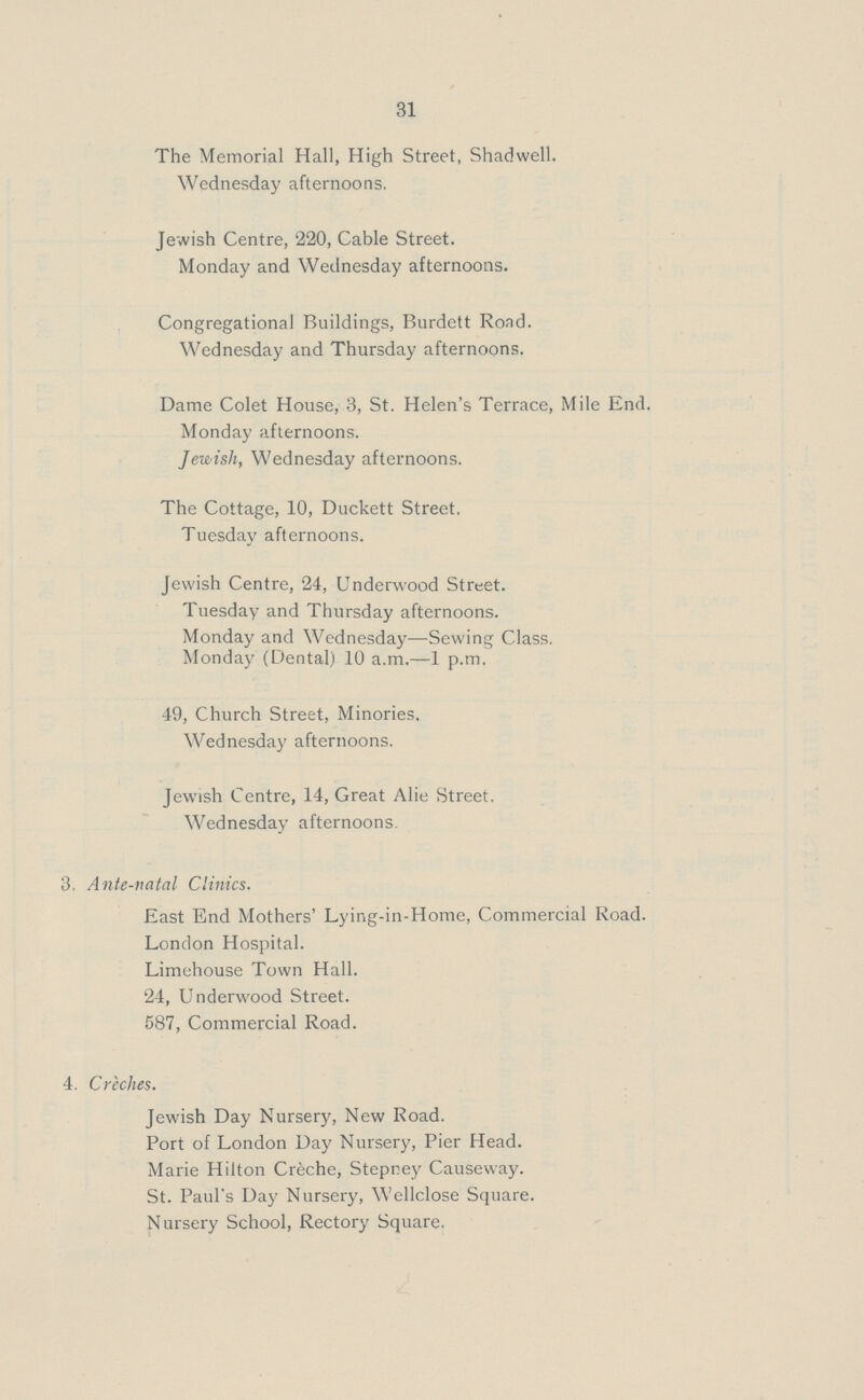 31 The Memorial Hall, High Street, Shadwell. Wednesday afternoons. Jewish Centre, 220, Cable Street. Monday and Wednesday afternoons. Congregational Buildings, Burdett Road. Wednesday and Thursday afternoons. Dame Colet House, 3, St. Helen's Terrace, Mile End. Monday afternoons. Jewish, Wednesday afternoons. The Cottage, 10, Duckett Street. Tuesday afternoons. Jewish Centre, 24, Underwood Street. Tuesday and Thursday afternoons. Monday and Wednesday—Sewing Class. Monday (Dental) 10 a.m.—1 p.m. 49, Church Street, Minories, Wednesday afternoons. Jewish Centre, 14, Great Alie Street. Wednesday afternoons 3. Ante-natal Clinics. East End Mothers' Lying-in-Home, Commercial Road. London Hospital. Limehouse Town Hall. 24, Underwood Street. 587, Commercial Road. 4. Creches. Jewish Day Nursery, New Road. Port of London Day Nursery, Pier Head. Marie Hilton Creche, Stepney Causeway. St. Paul's Day Nursery, Wellclose Square. Nursery School, Rectory Square.