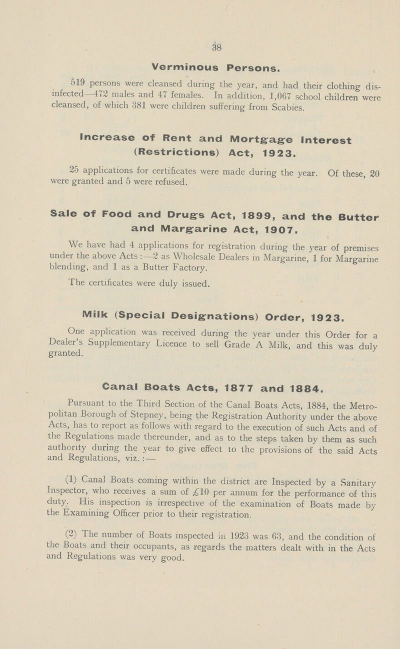 38 Verminous Persons. 519 persons were cleansed during the year, and had their clothing dis infected—472 males and 47 females. In addition, 1,067 school children were cleansed, of which 381 were children suffering from Scabies. Increase of Rent and Mortgage Interest (Restrictions) Act, 1923. 25 applications for certificates were made during the year. Of these, 20 were granted and 5 were refused. Sale of Food and Drug's Act, 1899, and the Butter and Margarine Act, 1907. We have had 4 applications for registration during the year of premises under the above Acts:—2 as Wholesale Dealers in Margarine, 1 for Margarine blending, and 1 as a Butter Factory. The certificates were duly issued. Milk (Special Designations) Order, 1923. One application was received during the year under this Order for a Dealer's Supplementary Licence to sell Grade A Milk, and this was duly granted. Canal Boats Acts, 1877 and 1884. Pursuant to the Third Section of the Canal Boats Acts, 1884, the Metro politan Borough of Stepney, being the Registration Authority under the above Acts, has to report as follows with regard to the execution of such Acts and of the Regulations made thereunder, and as to the steps taken by them as such authority during the year to give effect to the provisions of the said Acts and Regulations, viz. : — (1) Canal Boats coming within the district are Inspected by a Sanitary Inspector, who receives a sum of £10 per annum for the performance of this duty. His inspection is irrespective of the examination of Boats made by the Examining Officer prior to their registration. (2) The number of Boats inspected in 1923 was 63, and the condition of the Boats and their occupants, as regards the matters dealt with in the Acts and Regulations was very good.