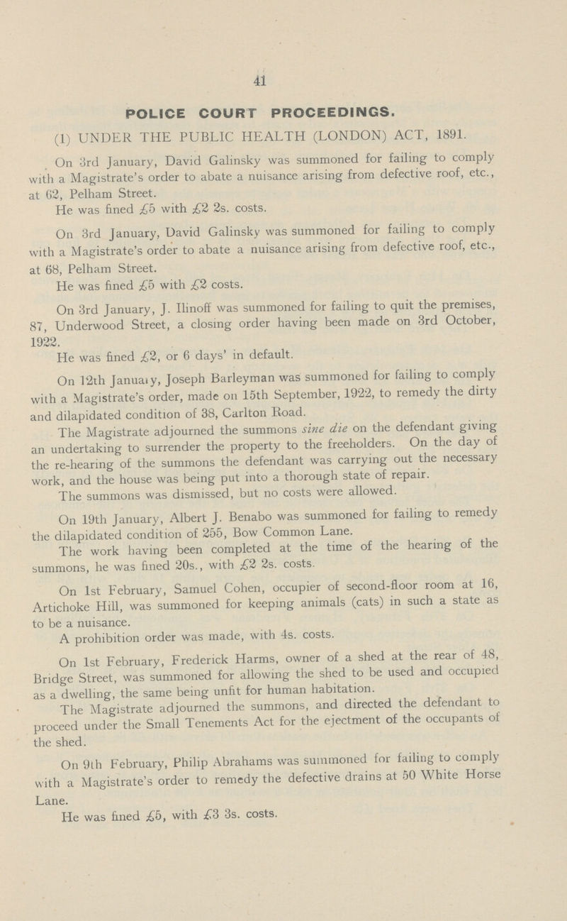 41 POLICE COURT PROCEEDINGS. (1) UNDER THE PUBLIC HEALTH (LONDON) ACT, 1891. On 3rd January, David Galinsky was summoned for failing to comply with a Magistrate's order to abate a nuisance arising from defective roof, etc., at 02, Pelham Street. He was fined £b with £2 2s. costs. On 3rd January, David Galinsky was summoned for failing to comply with a Magistrate's order to abate a nuisance arising from defective roof, etc., at 68, Pelham Street. He was fined £b with £2 costs. On 3rd January, J. Ilinoff was summoned for failing to quit the premises, 87, Underwood Street, a closing order having been made on 3rd October, 1922. He was fined £2, or 6 days' in default. On l2th January, Joseph Barleyman was summoned for failing to comply with a Magistrate's order, made on 15th September, 1922, to remedy the dirty and dilapidated condition of 38, Carlton Road. The Magistrate adjourned the summons sine die on the defendant giving an undertaking to surrender the property to the freeholders. On the day of the re-hearing of the summons the defendant was carrying out the necessary work, and the house was being put into a thorough state of repair. The summons was dismissed, but no costs were allowed. On 19th January, Albert J. Benabo was summoned for failing to remedy the dilapidated condition of 255, Bow Common Lane. The work having been completed at the time of the hearing of the summons, he was fined 20s., with £2 2s. costs. On 1st February, Samuel Cohen, occupier of second-floor room at 16, Artichoke Hill, was summoned for keeping animals (cats) in such a state as to be a nuisance. A prohibition order was made, with 4s. costs. On 1st February, Frederick Harms, owner of a shed at the rear of 48, Bridge Street, was summoned for allowing the shed to be used and occupied as a dwelling, the same being unfit for human habitation. The Magistrate adjourned the summons, and directed the defendant to proceed under the Small Tenements Act for the ejectment of the occupants of the shed. On 9th February, Philip Abrahams was summoned for failing to comply with a Magistrate's order to remedy the defective drains at 50 White Horse Lane. He was fined £b, with £3 3s. costs.