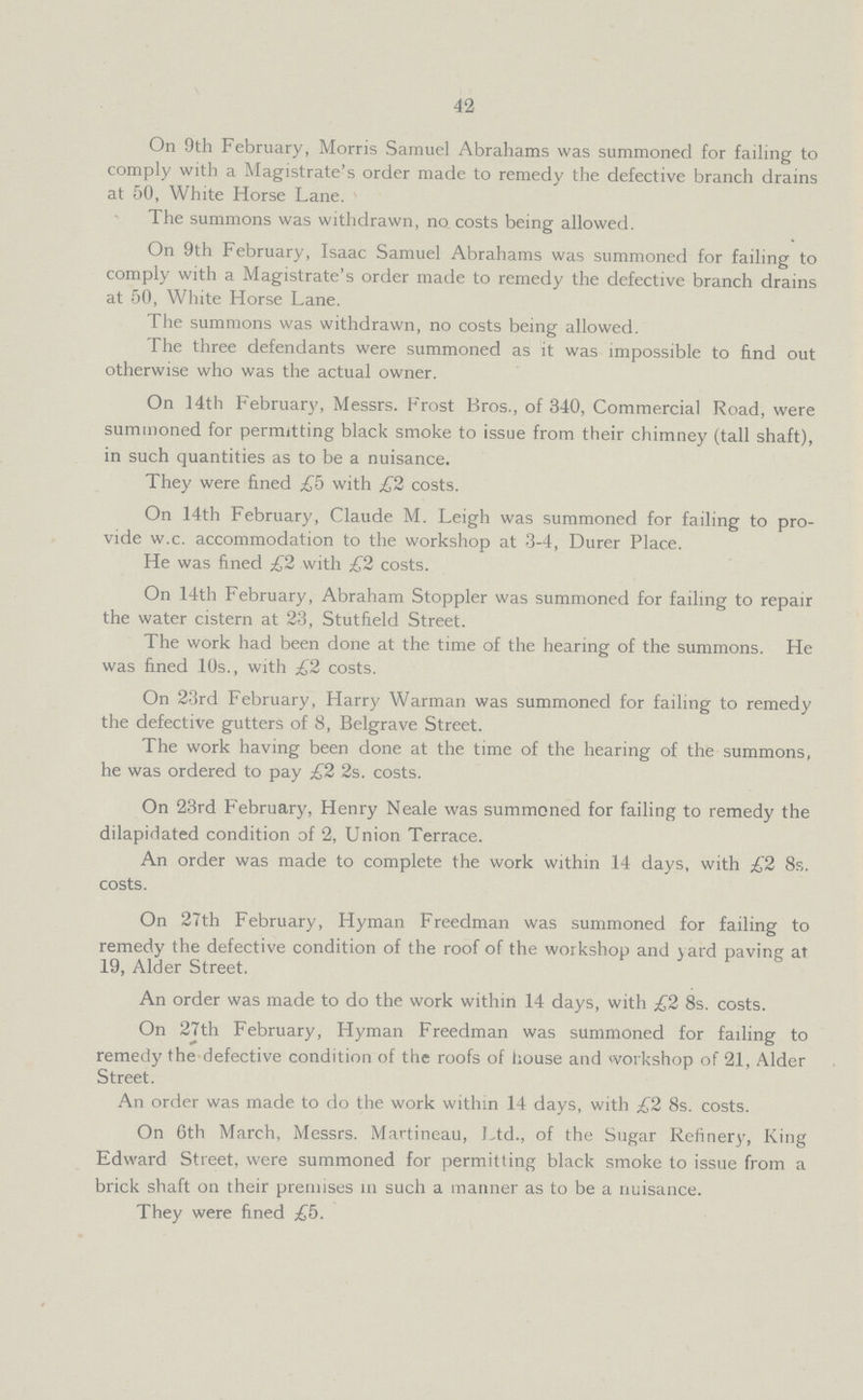 42 On 9th February, Morris Samuel Abrahams was summoned for failing to comply with a Magistrate's order made to remedy the defective branch drains at 50, White Horse Lane. The summons was withdrawn, no costs being allowed. On 9th February, Isaac Samuel Abrahams was summoned for failing to comply with a Magistrate's order made to remedy the defective branch drains at 50, White Horse Lane. The summons was withdrawn, no costs being allowed. The three defendants were summoned as it was impossible to find out otherwise who was the actual owner. On 14th February, Messrs. Frost Bros., of 340, Commercial Road, were summoned for permitting black smoke to issue from their chimney (tall shaft), in such quantities as to be a nuisance. They were fined £5 with £2 costs. On 14th February, Claude M. Leigh was summoned for failing to pro vide w.c. accommodation to the workshop at 3-4, Durer Place. He was fined £2 with £2 costs. On 14th February, Abraham Stoppler was summoned for failing to repair the water cistern at 23, Stutiield Street. The work had been done at the time of the hearing of the summons. He was fined 10s., with £2 costs. On 23rd February, Harry Warman was summoned for failing to remedy the defective gutters of 8, Belgrave Street. The work having been done at the time of the hearing of the summons, he was ordered to pay £2 2s. costs. On 23rd February, Henry Neale was summoned for failing to remedy the dilapidated condition of 2, Union Terrace. An order was made to complete the work within 14 days, with £2 8s. costs. On 27th February, Hyman Freedman was summoned for failing to remedy the defective condition of the roof of the workshop and yard paving at 19, Alder Street. An order was made to do the work within 14 days, with £2 8s. costs. On 27th February, Hyman Freedman was summoned for failing to remedy the defective condition of the roofs of house and workshop of 21, Alder Street. An order was made to do the work within 14 days, with £2 8s. costs. On 6th March, Messrs. Martineau, Ltd., of the Sugar Refinery, King Edward Street, were summoned for permitting black smoke to issue from a brick shaft on their premises in such a manner as to be a nuisance. They were fined £5.