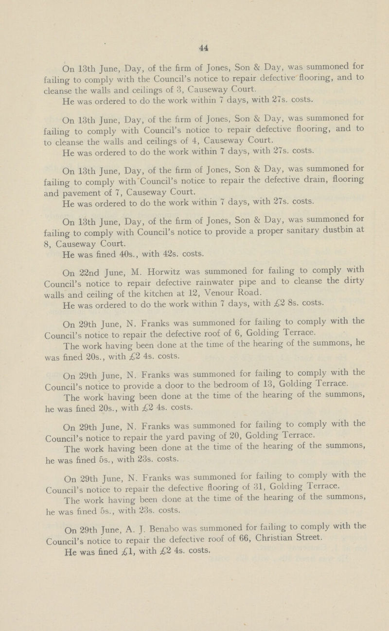 44 On 13th June, Day, of the firm of Jones, Son & Day, was summoned for failing to comply with the Council's notice to repair defective flooring, and to cleanse the walls and ceilings of 3, Causeway Court. He was ordered to do the work within 7 days, with 27s. costs. On 13th June, Day, of the firm of Jones, Son & Day, was summoned for failing to comply with Council's notice to repair defective flooring, and to to cleanse the walls and ceilings of 4, Causeway Court. He was ordered to do the work within 7 days, with 27s. costs. On 13th June, Day, of the firm of Jones, Son & Day, was summoned for failing to comply with Council's notice to repair the defective drain, flooring and pavement of 7, Causeway Court. He was ordered to do the work within 7 days, with 27s. costs. On 13th June, Day, of the firm of Jones, Son & Day, was summoned for failing to comply with Council's notice to provide a proper sanitary dustbin at 8, Causeway Court. He was fined 40s., with 42s. costs. On 22nd June, M. Horwitz was summoned for failing to comply with Council's notice to repair defective rainwater pipe and to cleanse the dirty walls and ceiling of the kitchen at 12, Venour Road. He was ordered to do the work within 7 days, with £2 8s. costs. On 29th June, N. Franks was summoned for failing to comply with the Council's notice to repair the defective roof of 6, Golding Terrace. The work having been done at the time of the hearing of the summons, he was fined 20s., with £2 4s. costs. On 29th June, N. Franks was summoned for failing to comply with the Council's notice to provide a door to the bedroom of 13, Golding Terrace. The work having been done at the time of the hearing of the summons, he was fined 20s., with £2 4s. costs. On 29th June, N. Franks was summoned for failing to comply with the Council's notice to repair the yard paving of 20, Golding Terrace. The work having been done at the time of the hearing of the summons, he was fined 5s., with 23s. costs. On 29th June, N. Franks was summoned for failing to comply with the Council's notice to repair the defective flooring of 31, Golding Terrace. The work having been done at the time of the hearing of the summons, he was fined 5s., with 23s. costs. On 29th June, A. J. Benabo was summoned for failing to comply with the Council's notice to repair the defective roof of 66, Christian Street. He was fined £1, with £2 4s. costs.