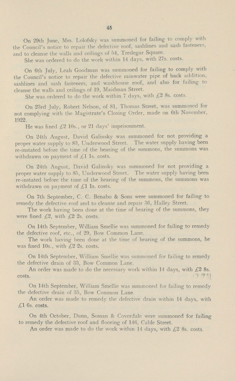 45 On 29th June, Mrs. Lolofsky was summoned for failing to comply with the Council's notice to repair the defective roof, sashlines and sash fasteners, and to cleanse the walls and ceilings of 54, Tredegar Square. She was ordered to do the work within 14 days, with 27s. costs. On 6th July, Leah Goodman was summoned for failing to comply with the Council's notice to repair the defective rainwater pipe of back addition, sashlines and sash fasteners, and washhouse roof, and also for failing to cleanse the walls and ceilings of 19, Maidman Street. She was ordered to do the work within 7 days, with £2 8s. costs. On 23rd July, Robert Nelson, of 81, Thomas Street, was summoned for not complying with the Magistrate's Closing Order, made on 6th November, 1922. He was fined £2 10s., or 21 days' imprisonment. On 24th August, David Galinsky was summoned for not providing a proper water supply to 83, Underwood Street. The water supply having been re-instated before the time of the hearing of the summons, the summons was withdrawn on payment of £1 1s. costs. On 24th August, David Galinsky was summoned for not providing a proper water supply to 85, Underwood Street. The water supply having been re-instated before the time of the hearing of the summons, the summons was withdrawn on payment of £1 1s. costs. On 7th September, C. C. Benabo & Sons were summoned for failing to remedy the defective roof and to cleanse and repair 36, Halley Street. The work having been done at the time of hearing of the summons, they were fined £2, with £2 2s. costs. On 14th September, William Smellie was summoned for failing to remedy the defective roof, etc., of 29, Bow Common Lane. The work having been done at the time of hearing of the summons, he was fined 10s., with £2 2s. costs. On 14th September, William Smellie was summoned for failing to remedy the defective drain of 33, Bow Common Lane. An order was made to do the necessary work within 14 days, with £2 8s. costs. On 14th September, William Smellie was summoned for failing to remedy the defective drain of 35, Bow Common Lane. An order was made to remedy the defective drain within 14 days, with £1 6s. costs. On 4th October, Dunn, Soman & Coverdale were summoned for failing to remedy the defective roof and flooring of 146, Cable Street. An order was made to do the work within 14 days, with £2 8s. costs.